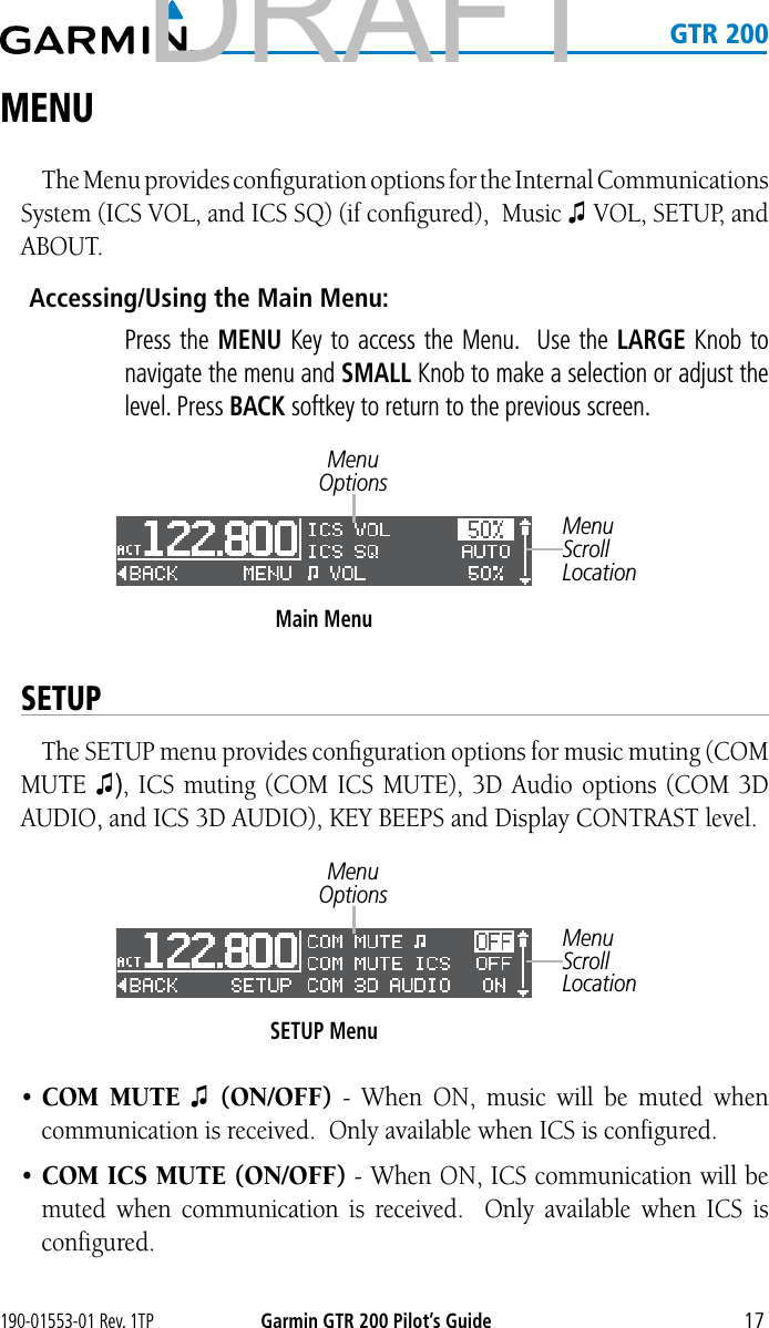 190-01553-01 Rev. 1TPGarmin GTR 200 Pilot’s Guide17   GTR 200MENUThe Menu provides conﬁguration options for the Internal Communications System (ICS VOL, and ICS SQ) (if conﬁgured),  Music ♫ VOL, SETUP, and ABOUT.  Accessing/Using the Main Menu:    Press the MENU Key to access the Menu.  Use the LARGE Knob to navigate the menu and SMALL Knob to make a selection or adjust the level. Press BACK softkey to return to the previous screen.Main MenuMenu OptionsMenu Scroll LocationSETUPThe SETUP menu provides conﬁguration options for music muting (COM MUTE ♫), ICS muting (COM ICS MUTE), 3D Audio options (COM 3D AUDIO, and ICS 3D AUDIO), KEY BEEPS and Display CONTRAST level.SETUP MenuMenu OptionsMenu Scroll Location• COM MUTE ♫  (ON/OFF) - When ON, music will be muted when communication is received.  Only available when ICS is configured. • COM ICS MUTE (ON/OFF) - When ON, ICS communication will be muted when communication is received.  Only available when ICS is configured. DRAFT