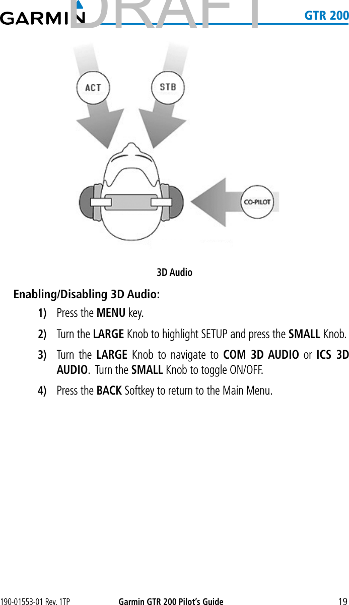 190-01553-01 Rev. 1TPGarmin GTR 200 Pilot’s Guide19   GTR 2003D AudioEnabling/Disabling 3D Audio:1)  Press the MENU key. 2)  Turn the LARGE Knob to highlight SETUP and press the SMALL Knob.3)  Turn the LARGE Knob to navigate to COM 3D AUDIO or ICS 3D AUDIO.  Turn the SMALL Knob to toggle ON/OFF. 4)  Press the BACK Softkey to return to the Main Menu. DRAFT