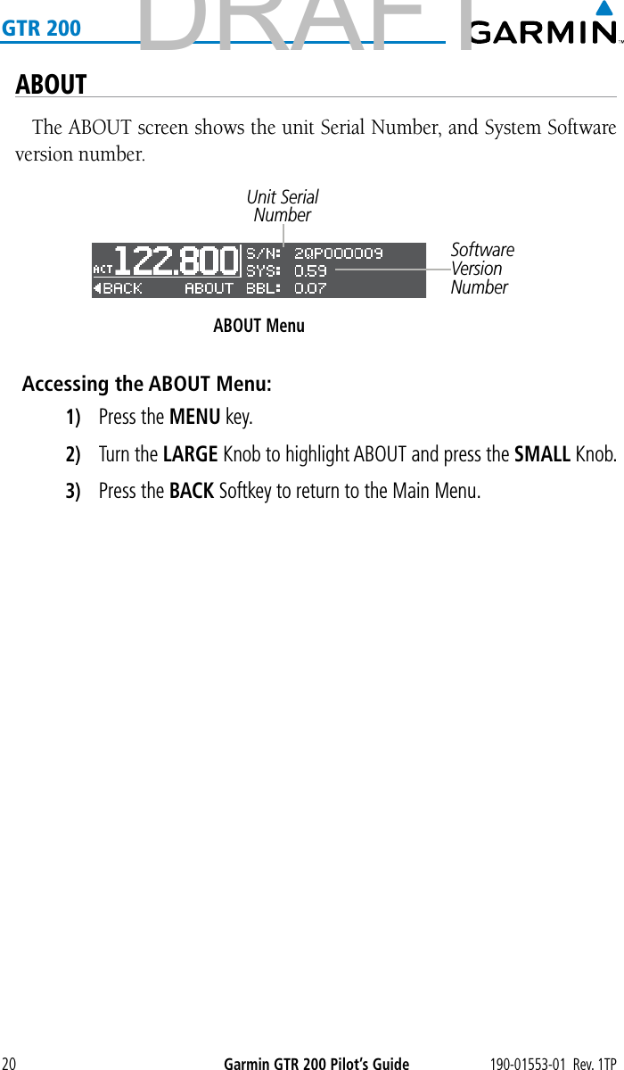 190-01553-01  Rev. 1TPGarmin GTR 200 Pilot’s Guide20GTR 200ABOUTThe ABOUT screen shows the unit Serial Number, and System Software version number. ABOUT MenuUnit Serial NumberSoftware Version NumberAccessing the ABOUT Menu:1)  Press the MENU key. 2)  Turn the LARGE Knob to highlight ABOUT and press the SMALL Knob.3)  Press the BACK Softkey to return to the Main Menu. DRAFT