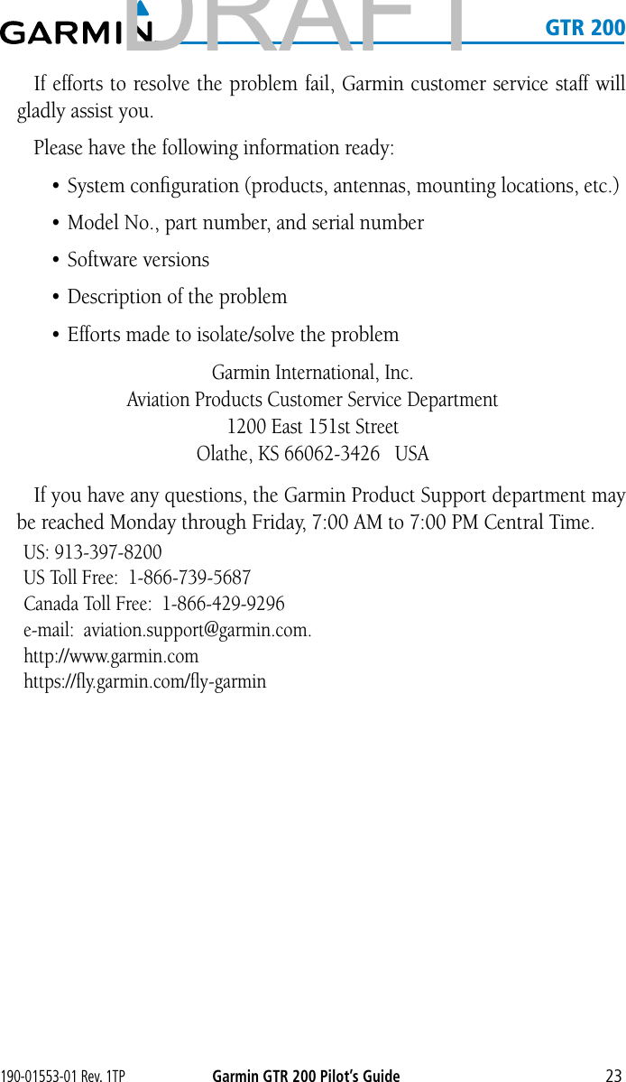 190-01553-01 Rev. 1TPGarmin GTR 200 Pilot’s Guide23   GTR 200If efforts to resolve the problem fail, Garmin customer service staff will gladly assist you. Please have the following information ready: • System conﬁguration (products, antennas, mounting locations, etc.)• Model No., part number, and serial number• Software versions• Description of the problem• Efforts made to isolate/solve the problemGarmin International, Inc. Aviation Products Customer Service Department 1200 East 151st Street Olathe, KS 66062-3426   USAIf you have any questions, the Garmin Product Support department may be reached Monday through Friday, 7:00 AM to 7:00 PM Central Time. US: 913-397-8200US Toll Free:  1-866-739-5687Canada Toll Free:  1-866-429-9296e-mail:  aviation.support@garmin.com.http://www.garmin.comhttps://ﬂy.garmin.com/ﬂy-garminDRAFT