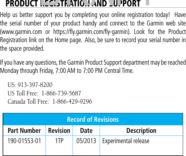 PRODUCT REGISTRATION AND SUPPORTHelp us better support you by completing your online registration today!  Have the serial number of your product handy and connect to the Garmin web site (www.garmin.com or https://ﬂy.garmin.com/ﬂy-garmin). Look for the Product Registration link on the Home page.  Also, be sure to record your serial number in the space provided. If you have any questions, the Garmin Product Support department may be reached Monday through Friday, 7:00 AM to 7:00 PM Central Time. US: 913-397-8200US Toll Free:  1-866-739-5687Canada Toll Free:  1-866-429-9296Record of RevisionsPart Number Revision Date Description190-01553-01 1TP 05/2013 Experimental releaseDRAFT