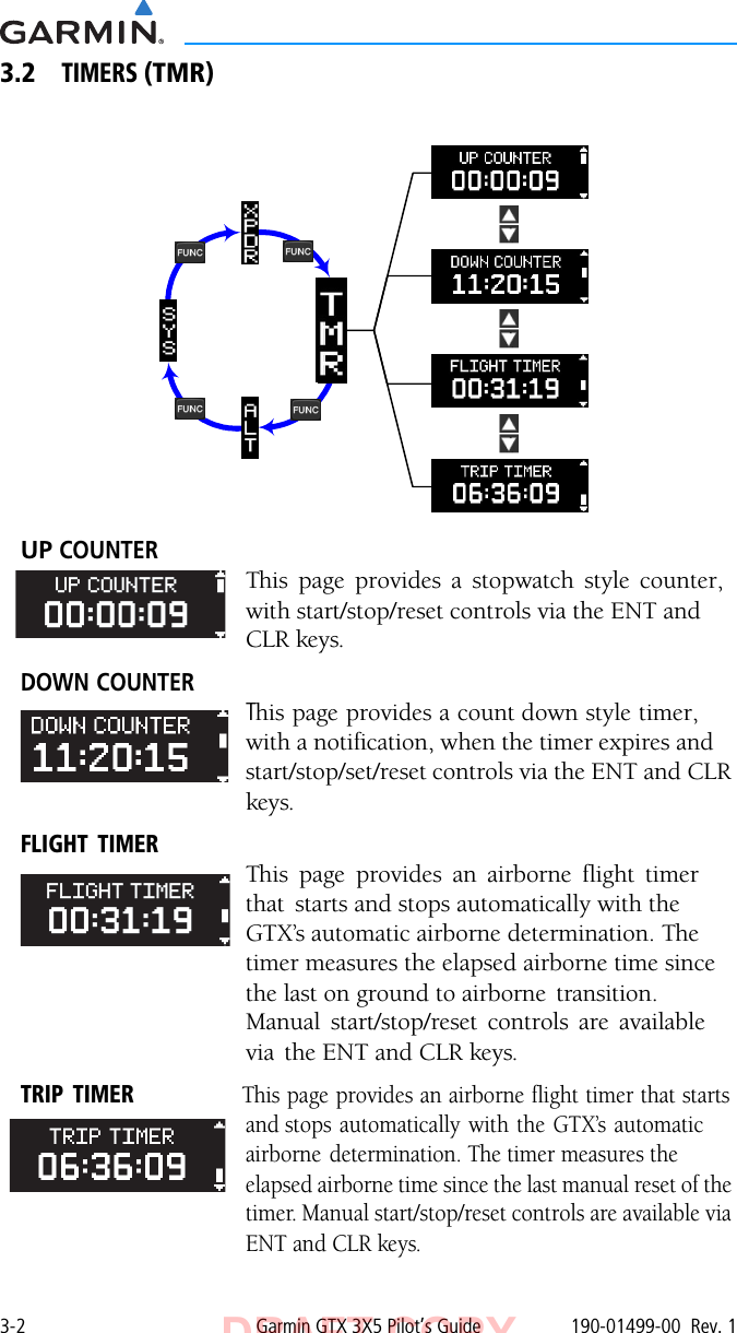 3-2 Garmin GTX 3X5 Pilot’s Guide 190-01499-00  Rev. 13.2TIMERS (TMR)UP COUNTER This page provides a stopwatch style counter, with start/stop/reset controls via the ENT and CLR keys.DOWN COUNTERThis page provides a count down style timer, with a notification, when the timer expires and start/stop/set/reset controls via the ENT and CLR keys.FLIGHT TIMERThis page provides an airborne flight timer that  starts and stops automatically with the GTX’s automatic airborne determination. The timer measures the elapsed airborne time since the last on ground to airborne  transition. Manual start/stop/reset controls are available via  the ENT and CLR keys.TRIP  TIMER                   This page provides an airborne flight timer that starts and stops automatically with the GTX’s automatic airborne determination. The timer measures the elapsed airborne time since the last manual reset of the timer. Manual start/stop/reset controls are available via ENT and CLR keys. DRAFT COPY