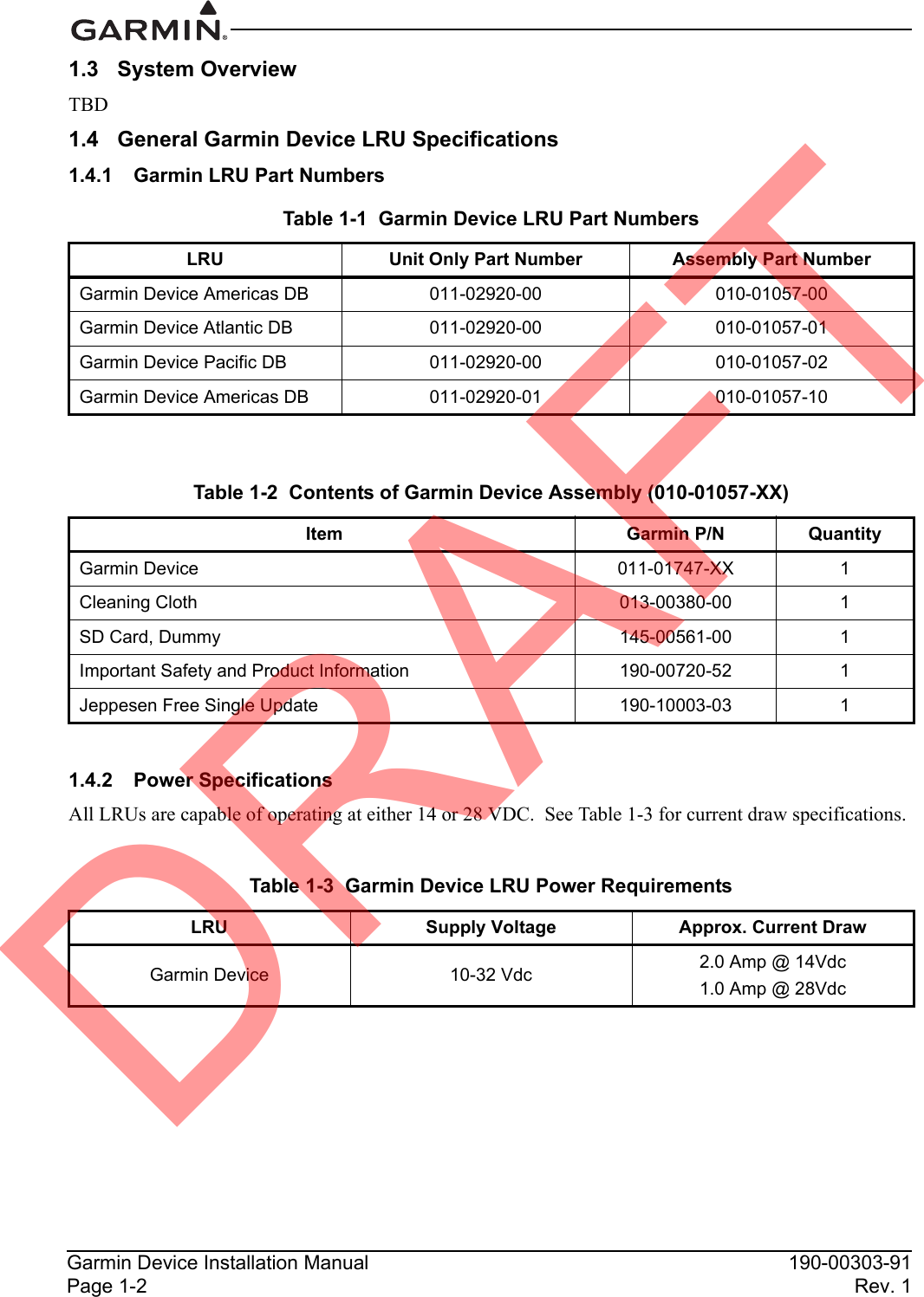 Garmin Device Installation Manual 190-00303-91Page 1-2 Rev. 11.3 System OverviewTBD1.4 General Garmin Device LRU Specifications1.4.1 Garmin LRU Part Numbers1.4.2 Power SpecificationsAll LRUs are capable of operating at either 14 or 28 VDC.  See Table 1-3 for current draw specifications.Table 1-1  Garmin Device LRU Part NumbersLRU Unit Only Part Number Assembly Part NumberGarmin Device Americas DB 011-02920-00 010-01057-00Garmin Device Atlantic DB 011-02920-00 010-01057-01Garmin Device Pacific DB 011-02920-00 010-01057-02Garmin Device Americas DB 011-02920-01 010-01057-10Table 1-2  Contents of Garmin Device Assembly (010-01057-XX) Item Garmin P/N QuantityGarmin Device 011-01747-XX 1Cleaning Cloth 013-00380-00 1SD Card, Dummy 145-00561-00 1Important Safety and Product Information 190-00720-52 1Jeppesen Free Single Update 190-10003-03 1Table 1-3  Garmin Device LRU Power RequirementsLRU Supply Voltage Approx. Current DrawGarmin Device 10-32 Vdc 2.0 Amp @ 14Vdc1.0 Amp @ 28VdcDRAFT