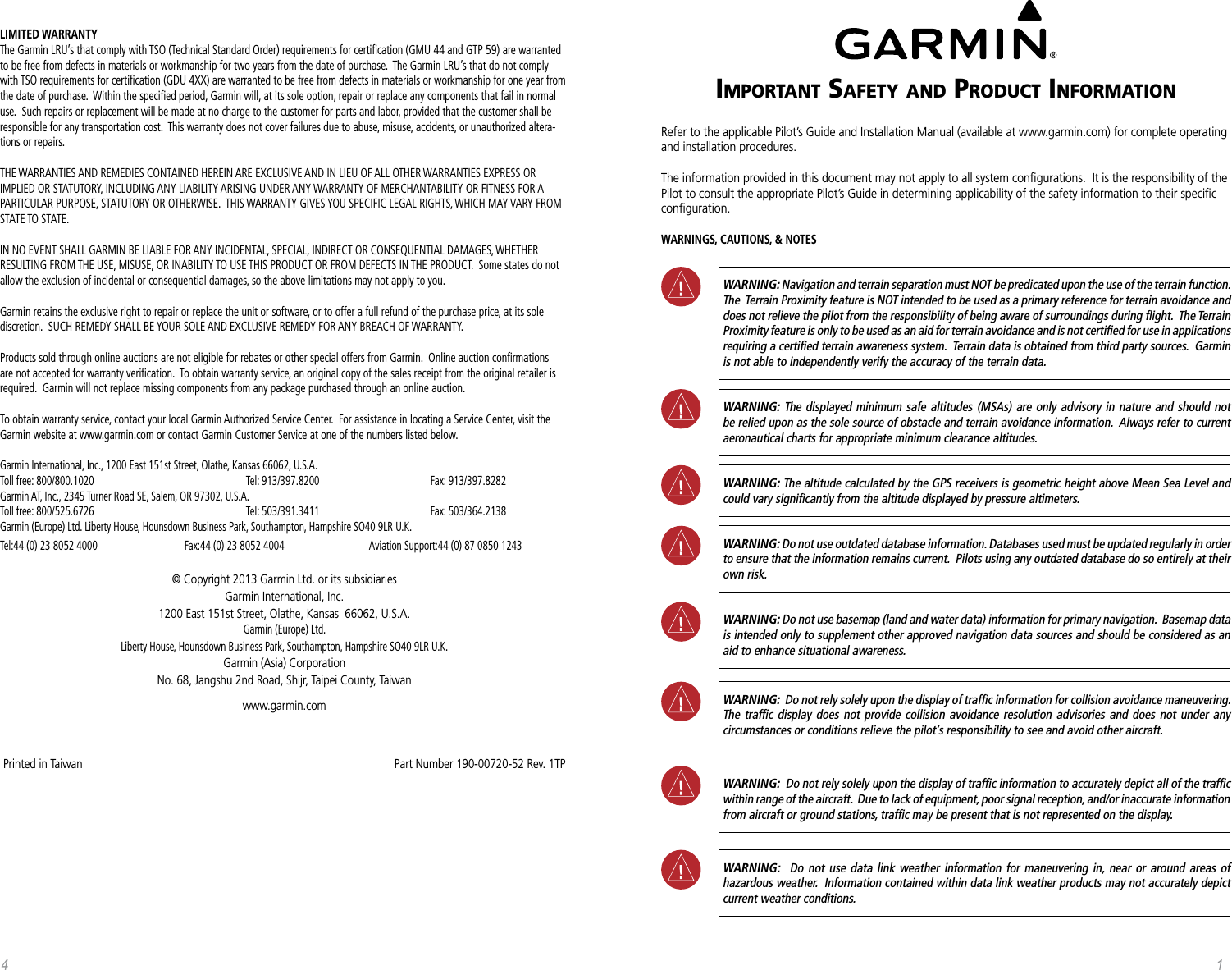 Important Safety and product InformatIonRefer to the applicable Pilot’s Guide and Installation Manual (available at www.garmin.com) for complete operating and installation procedures.The information provided in this document may not apply to all system conﬁgurations.  It is the responsibility of the Pilot to consult the appropriate Pilot’s Guide in determining applicability of the safety information to their speciﬁc conﬁguration.WARNINGS, CAUTIONS, &amp; NOTES WARNING: Navigation and terrain separation must NOT be predicated upon the use of the terrain function.  The  Terrain Proximity feature is NOT intended to be used as a primary reference for terrain avoidance and does not relieve the pilot from the responsibility of being aware of surroundings during ﬂight.  The Terrain Proximity feature is only to be used as an aid for terrain avoidance and is not certiﬁed for use in applications requiring a certiﬁed terrain awareness system.  Terrain data is obtained from third party sources.  Garmin is not able to independently verify the accuracy of the terrain data. WARNING: The displayed minimum safe altitudes (MSAs) are only advisory in nature and should not be relied upon as the sole source of obstacle and terrain avoidance information.  Always refer to current aeronautical charts for appropriate minimum clearance altitudes. WARNING: The altitude calculated by the GPS receivers is geometric height above Mean Sea Level and could vary signiﬁcantly from the altitude displayed by pressure altimeters. WARNING: Do not use outdated database information. Databases used must be updated regularly in order to ensure that the information remains current.  Pilots using any outdated database do so entirely at their own risk. WARNING: Do not use basemap (land and water data) information for primary navigation.  Basemap data is intended only to supplement other approved navigation data sources and should be considered as an aid to enhance situational awareness. WARNING:  Do not rely solely upon the display of trafﬁc information for collision avoidance maneuvering.  The trafﬁc display does not provide collision avoidance resolution advisories and does not under any circumstances or conditions relieve the pilot’s responsibility to see and avoid other aircraft.  WARNING:  Do not rely solely upon the display of trafﬁc information to accurately depict all of the trafﬁc within range of the aircraft.  Due to lack of equipment, poor signal reception, and/or inaccurate information from aircraft or ground stations, trafﬁc may be present that is not represented on the display.  WARNING:  Do not use data link weather information for maneuvering in, near or around areas of hazardous weather.  Information contained within data link weather products may not accurately depict current weather conditions.14LIMITED WARRANTY The Garmin LRU’s that comply with TSO (Technical Standard Order) requirements for certiﬁcation (GMU 44 and GTP 59) are warranted to be free from defects in materials or workmanship for two years from the date of purchase.  The Garmin LRU’s that do not comply with TSO requirements for certiﬁcation (GDU 4XX) are warranted to be free from defects in materials or workmanship for one year from the date of purchase.  Within the speciﬁed period, Garmin will, at its sole option, repair or replace any components that fail in normal use.  Such repairs or replacement will be made at no charge to the customer for parts and labor, provided that the customer shall be responsible for any transportation cost.  This warranty does not cover failures due to abuse, misuse, accidents, or unauthorized altera-tions or repairs.THE WARRANTIES AND REMEDIES CONTAINED HEREIN ARE EXCLUSIVE AND IN LIEU OF ALL OTHER WARRANTIES EXPRESS OR IMPLIED OR STATUTORY, INCLUDING ANY LIABILITY ARISING UNDER ANY WARRANTY OF MERCHANTABILITY OR FITNESS FOR A PARTICULAR PURPOSE, STATUTORY OR OTHERWISE.  THIS WARRANTY GIVES YOU SPECIFIC LEGAL RIGHTS, WHICH MAY VARY FROM STATE TO STATE.IN NO EVENT SHALL GARMIN BE LIABLE FOR ANY INCIDENTAL, SPECIAL, INDIRECT OR CONSEQUENTIAL DAMAGES, WHETHER RESULTING FROM THE USE, MISUSE, OR INABILITY TO USE THIS PRODUCT OR FROM DEFECTS IN THE PRODUCT.  Some states do not allow the exclusion of incidental or consequential damages, so the above limitations may not apply to you.Garmin retains the exclusive right to repair or replace the unit or software, or to offer a full refund of the purchase price, at its sole discretion.  SUCH REMEDY SHALL BE YOUR SOLE AND EXCLUSIVE REMEDY FOR ANY BREACH OF WARRANTY.Products sold through online auctions are not eligible for rebates or other special offers from Garmin.  Online auction conﬁrmations are not accepted for warranty veriﬁcation.  To obtain warranty service, an original copy of the sales receipt from the original retailer is required.  Garmin will not replace missing components from any package purchased through an online auction.To obtain warranty service, contact your local Garmin Authorized Service Center.  For assistance in locating a Service Center, visit the Garmin website at www.garmin.com or contact Garmin Customer Service at one of the numbers listed below.Garmin International, Inc., 1200 East 151st Street, Olathe, Kansas 66062, U.S.A. Toll free: 800/800.1020      Tel: 913/397.8200    Fax: 913/397.8282 Garmin AT, Inc., 2345 Turner Road SE, Salem, OR 97302, U.S.A. Toll free: 800/525.6726      Tel: 503/391.3411    Fax: 503/364.2138 Garmin (Europe) Ltd. Liberty House, Hounsdown Business Park, Southampton, Hampshire SO40 9LR U.K.Tel:44 (0) 23 8052 4000    Fax:44 (0) 23 8052 4004    Aviation Support:44 (0) 87 0850 1243© Copyright 2013 Garmin Ltd. or its subsidiariesGarmin International, Inc. 1200 East 151st Street, Olathe, Kansas  66062, U.S.A. Garmin (Europe) Ltd. Liberty House, Hounsdown Business Park, Southampton, Hampshire SO40 9LR U.K. Garmin (Asia) Corporation No. 68, Jangshu 2nd Road, Shijr, Taipei County, Taiwanwww.garmin.comPrinted in Taiwan                                                                                                       Part Number 190-00720-52 Rev. 1TP