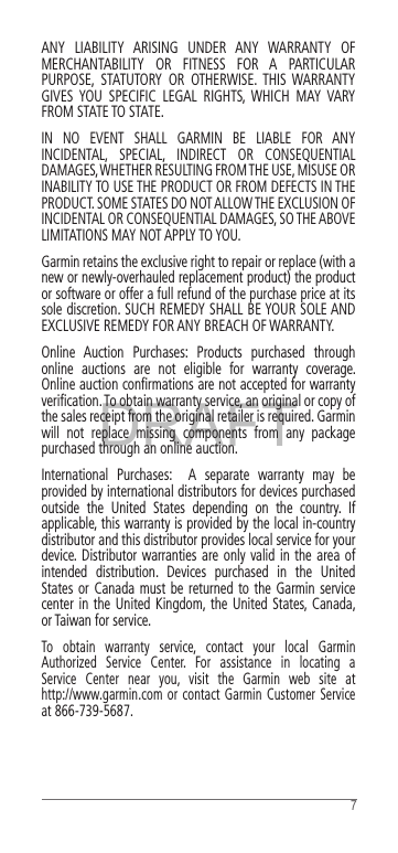 DRAFT7ANY LIABILITY ARISING UNDER ANY WARRANTY OF MERCHANTABILITY OR FITNESS FOR A PARTICULAR PURPOSE, STATUTORY OR OTHERWISE. THIS WARRANTY GIVES YOU SPECIFIC LEGAL RIGHTS, WHICH MAY VARY FROM STATE TO STATE. IN NO EVENT SHALL GARMIN BE LIABLE FOR ANY INCIDENTAL, SPECIAL, INDIRECT OR CONSEQUENTIAL DAMAGES, WHETHER RESULTING FROM THE USE, MISUSE OR INABILITY TO USE THE PRODUCT OR FROM DEFECTS IN THE PRODUCT. SOME STATES DO NOT ALLOW THE EXCLUSION OF INCIDENTAL OR CONSEQUENTIAL DAMAGES, SO THE ABOVE LIMITATIONS MAY NOT APPLY TO YOU. Garmin retains the exclusive right to repair or replace (with a new or newly-overhauled replacement product) the product or software or offer a full refund of the purchase price at its sole discretion. SUCH REMEDY SHALL BE YOUR SOLE AND EXCLUSIVE REMEDY FOR ANY BREACH OF WARRANTY. Online Auction Purchases: Products purchased through online auctions are not eligible for warranty coverage. Online auction conﬁrmations are not accepted for warranty veriﬁcation. To obtain warranty service, an original or copy of the sales receipt from the original retailer is required. Garmin will not replace missing components from any package purchased through an online auction. International Purchases:  A separate warranty may be provided by international distributors for devices purchased outside the United States depending on the country. If applicable, this warranty is provided by the local in-country distributor and this distributor provides local service for your device. Distributor warranties are only valid in the area of intended distribution. Devices purchased in the United States or Canada must be returned to the Garmin service center in the United Kingdom, the United States, Canada, or Taiwan for service. To obtain warranty service, contact your local Garmin Authorized Service Center. For assistance in locating a Service Center near you, visit the Garmin web site at  http://www.garmin.com or contact Garmin Customer Service at 866-739-5687. 