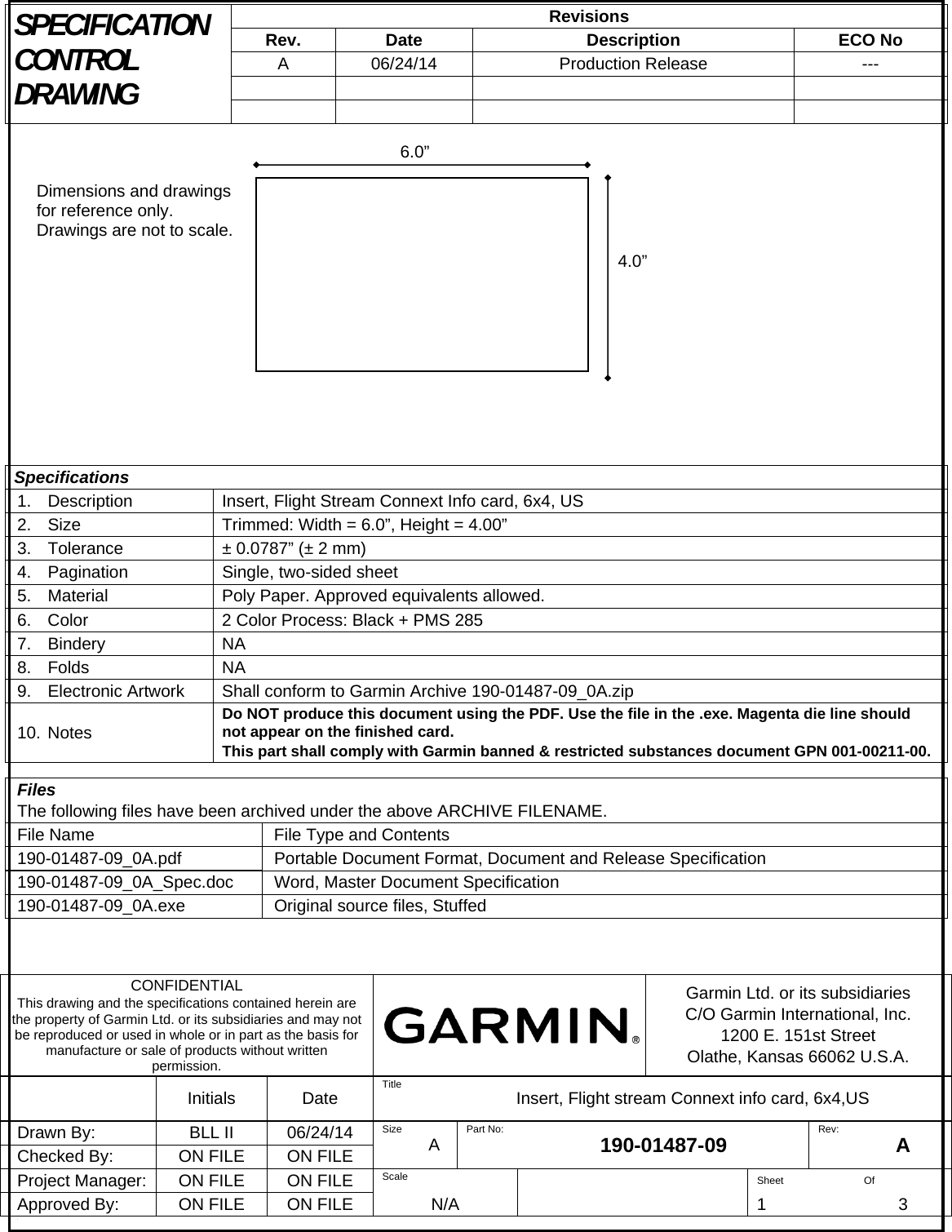 SPECIFICATION CONTROL DRAWING Revisions Rev. Date  Description  ECO No A 06/24/14  Production Release  ---               Specifications 1. Description  Insert, Flight Stream Connext Info card, 6x4, US 2. Size  Trimmed: Width = 6.0”, Height = 4.00” 3.  Tolerance  ± 0.0787” (± 2 mm) 4.  Pagination  Single, two-sided sheet 5.  Material  Poly Paper. Approved equivalents allowed. 6.  Color  2 Color Process: Black + PMS 285 7. Bindery  NA 8. Folds  NA 9.  Electronic Artwork  Shall conform to Garmin Archive 190-01487-09_0A.zip 10. Notes  Do NOT produce this document using the PDF. Use the file in the .exe. Magenta die line should not appear on the finished card. This part shall comply with Garmin banned &amp; restricted substances document GPN 001-00211-00.  Files The following files have been archived under the above ARCHIVE FILENAME. File Name  File Type and Contents 190-01487-09_0A.pdf Portable Document Format, Document and Release Specification 190-01487-09_0A_Spec.doc Word, Master Document Specification 190-01487-09_0A.exe  Original source files, Stuffed     CONFIDENTIAL This drawing and the specifications contained herein are the property of Garmin Ltd. or its subsidiaries and may not be reproduced or used in whole or in part as the basis for manufacture or sale of products without written permission. Garmin Ltd. or its subsidiaries C/O Garmin International, Inc. 1200 E. 151st Street Olathe, Kansas 66062 U.S.A.  Initials Date Title  Insert, Flight stream Connext info card, 6x4,US Drawn By:  BLL II  06/24/14  Size  A  Part No:  190-01487-09  Rev:  A Checked By:  ON FILE  ON FILE Project Manager:  ON FILE  ON FILE  Scale   Sheet Of Approved By:  ON FILE  ON FILE  N/A    1 3 / 6.0” 4.0”Dimensions and drawings for reference only. Drawings are not to scale. 