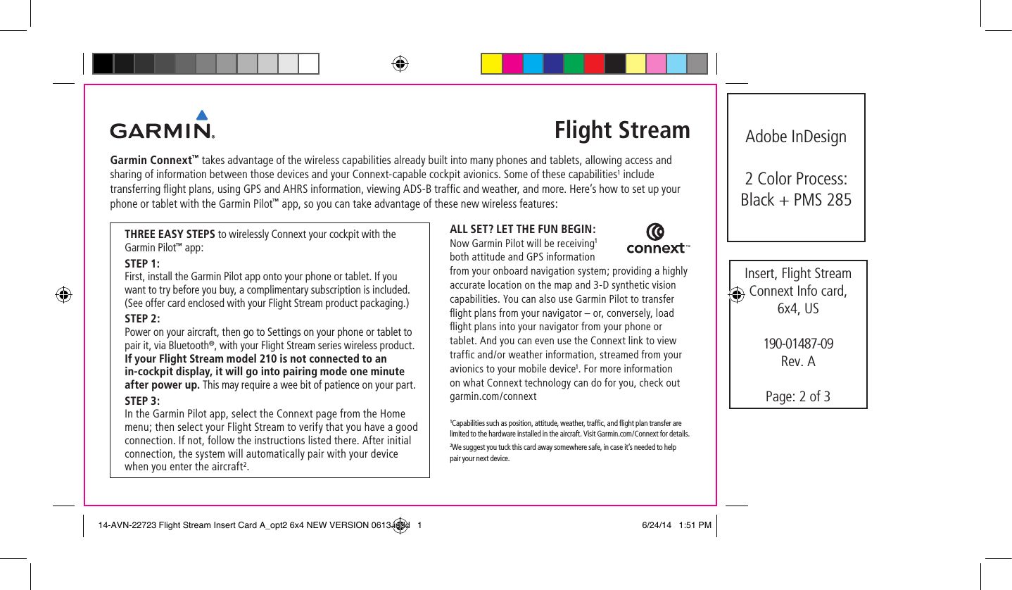 THREE EASY STEPS to wirelessly Connext your cockpit with the Garmin Pilot™ app:STEP 1:  First, install the Garmin Pilot app onto your phone or tablet. If you want to try before you buy, a complimentary subscription is included. (See offer card enclosed with your Flight Stream product packaging.)STEP 2:  Power on your aircraft, then go to Settings on your phone or tablet to pair it, via Bluetooth®, with your Flight Stream series wireless product. If your Flight Stream model 210 is not connected to an in-cockpit display, it will go into pairing mode one minute after power up. This may require a wee bit of patience on your part.STEP 3:  In the Garmin Pilot app, select the Connext page from the Home menu; then select your Flight Stream to verify that you have a good connection. If not, follow the instructions listed there. After initial connection, the system will automatically pair with your device when you enter the aircraft2.Flight StreamGarmin Connext™ takes advantage of the wireless capabilities already built into many phones and tablets, allowing access and sharing of information between those devices and your Connext-capable cockpit avionics. Some of these capabilities1 include transferring ﬂight plans, using GPS and AHRS information, viewing ADS-B trafﬁc and weather, and more. Here’s how to set up your phone or tablet with the Garmin Pilot™ app, so you can take advantage of these new wireless features:ALL SET? LET THE FUN BEGIN: Now Garmin Pilot will be receiving1 both attitude and GPS information from your onboard navigation system; providing a highly accurate location on the map and 3-D synthetic vision capabilities. You can also use Garmin Pilot to transfer ﬂight plans from your navigator – or, conversely, load ﬂight plans into your navigator from your phone or tablet. And you can even use the Connext link to view trafﬁc and/or weather information, streamed from your avionics to your mobile device1. For more information on what Connext technology can do for you, check out garmin.com/connext     1Capabilities such as position, attitude, weather, trafﬁc, and ﬂight plan transfer are limited to the hardware installed in the aircraft. Visit Garmin.com/Connext for details. 2We suggest you tuck this card away somewhere safe, in case it’s needed to help pair your next device.Insert, Flight Stream Connext Info card,  6x4, US190-01487-09Rev. APage: 2 of 3Adobe InDesign2 Color Process:  Black + PMS 28514-AVN-22723 Flight Stream Insert Card A_opt2 6x4 NEW VERSION 0613.indd   1 6/24/14   1:51 PM