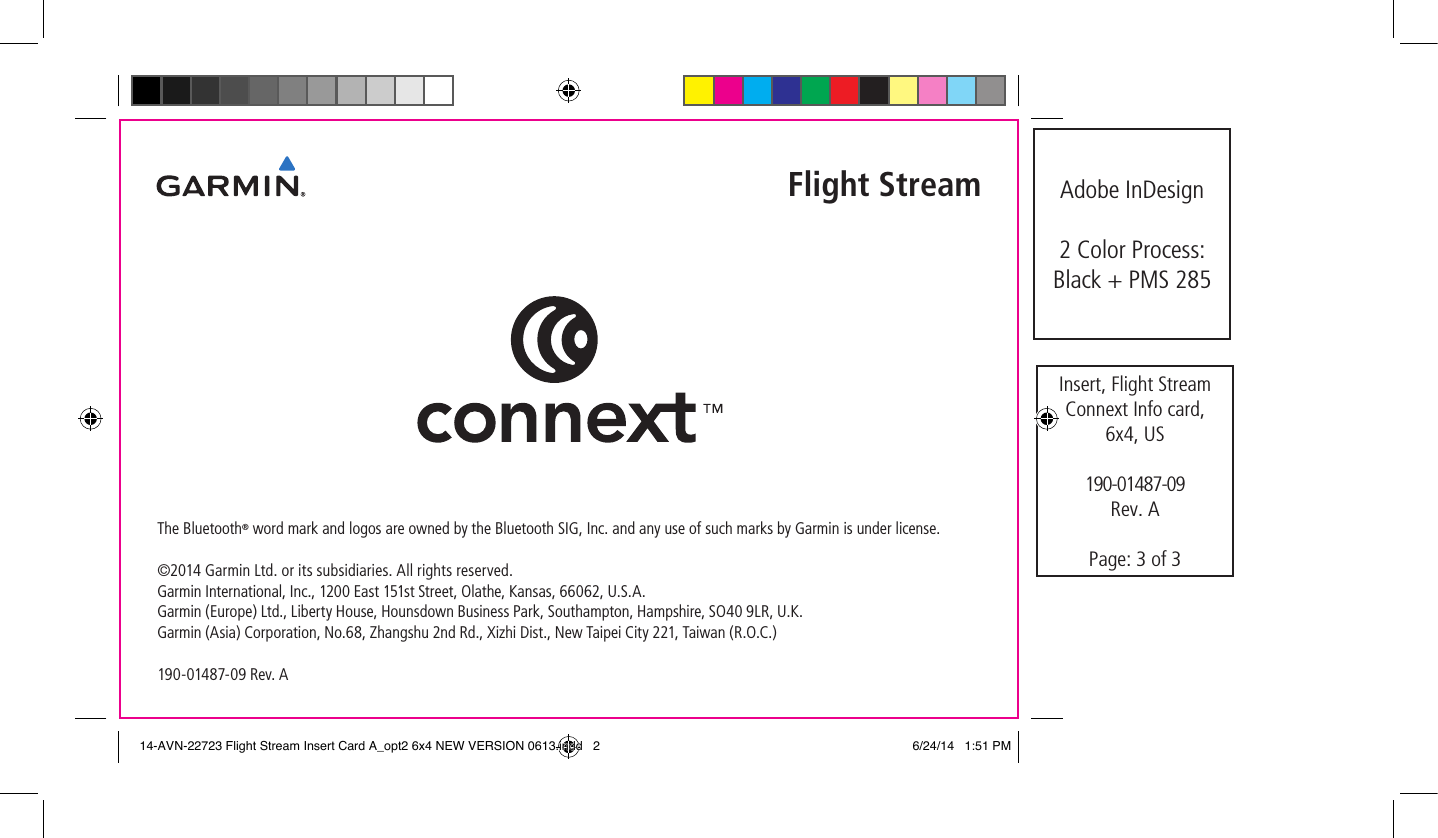 The Bluetooth® word mark and logos are owned by the Bluetooth SIG, Inc. and any use of such marks by Garmin is under license.©2014 Garmin Ltd. or its subsidiaries. All rights reserved.Garmin International, Inc., 1200 East 151st Street, Olathe, Kansas, 66062, U.S.A.  Garmin (Europe) Ltd., Liberty House, Hounsdown Business Park, Southampton, Hampshire, SO40 9LR, U.K.  Garmin (Asia) Corporation, No.68, Zhangshu 2nd Rd., Xizhi Dist., New Taipei City 221, Taiwan (R.O.C.)  190-01487-09 Rev. AFlight StreamInsert, Flight Stream Connext Info card,  6x4, US190-01487-09Rev. APage: 3 of 3Adobe InDesign2 Color Process:  Black + PMS 28514-AVN-22723 Flight Stream Insert Card A_opt2 6x4 NEW VERSION 0613.indd   2 6/24/14   1:51 PM