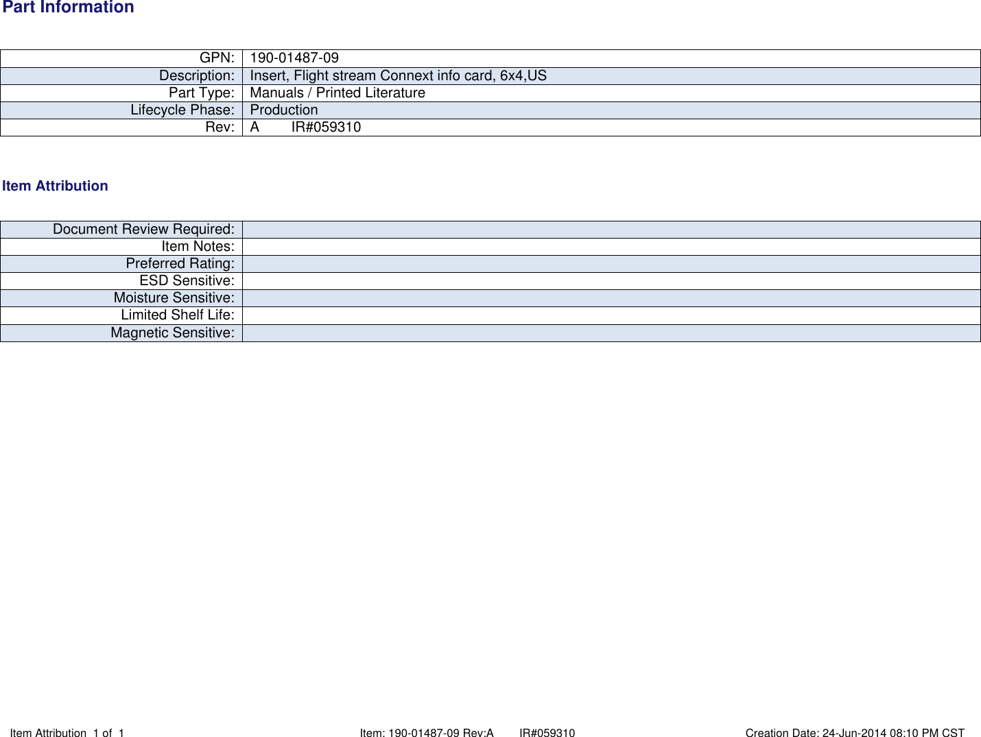 Part InformationItem Attribution 1 of 1 Item: 190-01487-09 Rev:A        IR#059310 Creation Date: 24-Jun-2014 08:10 PM CST GPN: 190-01487-09Description: Insert, Flight stream Connext info card, 6x4,USPart Type: Manuals / Printed LiteratureLifecycle Phase: ProductionRev: A        IR#059310 Item Attribution Document Review Required:Item Notes:Preferred Rating:ESD Sensitive:Moisture Sensitive:Limited Shelf Life:Magnetic Sensitive: