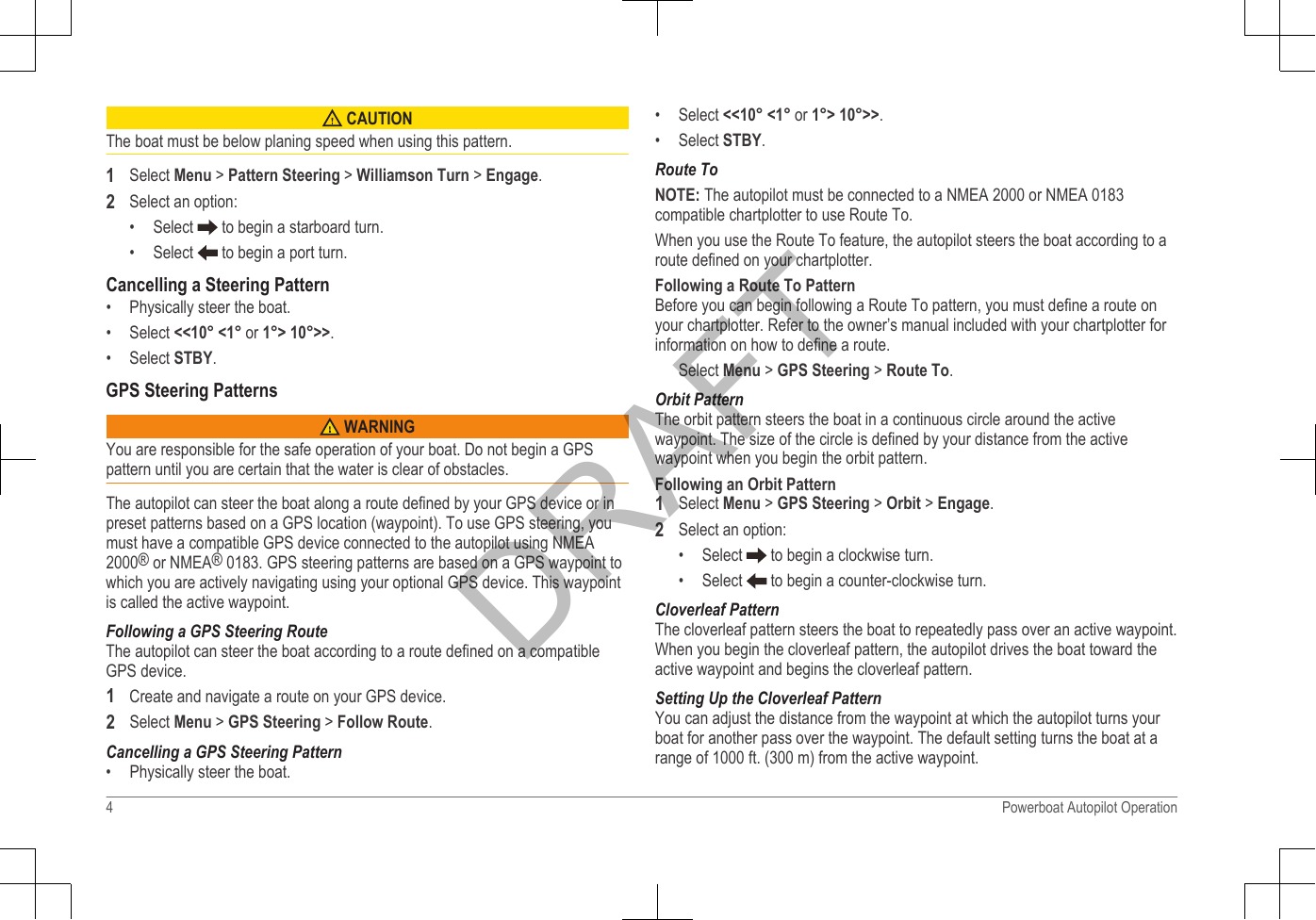  CAUTIONThe boat must be below planing speed when using this pattern.1Select Menu &gt; Pattern Steering &gt; Williamson Turn &gt; Engage.2Select an option:•Select   to begin a starboard turn.• Select   to begin a port turn.Cancelling a Steering Pattern• Physically steer the boat.• Select &lt;&lt;10° &lt;1° or 1°&gt; 10°&gt;&gt;.• Select STBY.GPS Steering Patterns WARNINGYou are responsible for the safe operation of your boat. Do not begin a GPSpattern until you are certain that the water is clear of obstacles.The autopilot can steer the boat along a route defined by your GPS device or inpreset patterns based on a GPS location (waypoint). To use GPS steering, youmust have a compatible GPS device connected to the autopilot using NMEA2000® or NMEA® 0183. GPS steering patterns are based on a GPS waypoint towhich you are actively navigating using your optional GPS device. This waypointis called the active waypoint.Following a GPS Steering RouteThe autopilot can steer the boat according to a route defined on a compatibleGPS device.1Create and navigate a route on your GPS device.2Select Menu &gt; GPS Steering &gt; Follow Route.Cancelling a GPS Steering Pattern• Physically steer the boat.• Select &lt;&lt;10° &lt;1° or 1°&gt; 10°&gt;&gt;.• Select STBY.Route ToNOTE: The autopilot must be connected to a NMEA 2000 or NMEA 0183compatible chartplotter to use Route To.When you use the Route To feature, the autopilot steers the boat according to aroute defined on your chartplotter.Following a Route To PatternBefore you can begin following a Route To pattern, you must define a route onyour chartplotter. Refer to the owner’s manual included with your chartplotter forinformation on how to define a route.Select Menu &gt; GPS Steering &gt; Route To.Orbit PatternThe orbit pattern steers the boat in a continuous circle around the activewaypoint. The size of the circle is defined by your distance from the activewaypoint when you begin the orbit pattern.Following an Orbit Pattern1Select Menu &gt; GPS Steering &gt; Orbit &gt; Engage.2Select an option:• Select   to begin a clockwise turn.• Select   to begin a counter-clockwise turn.Cloverleaf PatternThe cloverleaf pattern steers the boat to repeatedly pass over an active waypoint.When you begin the cloverleaf pattern, the autopilot drives the boat toward theactive waypoint and begins the cloverleaf pattern.Setting Up the Cloverleaf PatternYou can adjust the distance from the waypoint at which the autopilot turns yourboat for another pass over the waypoint. The default setting turns the boat at arange of 1000 ft. (300 m) from the active waypoint.4 Powerboat Autopilot OperationDRAFT