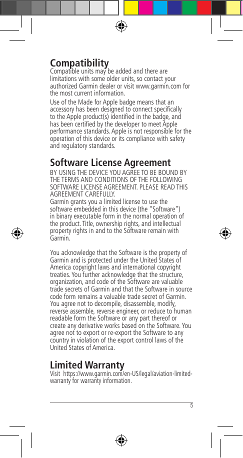  5 CompatibilityCompatible units may be added and there are limitations with some older units, so contact your authorized Garmin dealer or visit www.garmin.com for the most current information.Use of the Made for Apple badge means that an accessory has been designed to connect speciﬁcally to the Apple product(s) identiﬁed in the badge, and has been certiﬁed by the developer to meet Apple performance standards. Apple is not responsible for the operation of this device or its compliance with safety and regulatory standards.Software License AgreementBY USING THE DEVICE YOU AGREE TO BE BOUND BY THE TERMS AND CONDITIONS OF THE FOLLOWING SOFTWARE LICENSE AGREEMENT. PLEASE READ THIS AGREEMENT CAREFULLY.Garmin grants you a limited license to use the software embedded in this device (the “Software”) in binary executable form in the normal operation of the product. Title, ownership rights, and intellectual property rights in and to the Software remain with Garmin.You acknowledge that the Software is the property of Garmin and is protected under the United States of America copyright laws and international copyright treaties. You further acknowledge that the structure, organization, and code of the Software are valuable trade secrets of Garmin and that the Software in source code form remains a valuable trade secret of Garmin. You agree not to decompile, disassemble, modify, reverse assemble, reverse engineer, or reduce to human readable form the Software or any part thereof or create any derivative works based on the Software. You agree not to export or re-export the Software to any country in violation of the export control laws of the United States of America.Limited WarrantyVisit  https://www.garmin.com/en-US/legal/aviation-limited-warranty for warranty information.