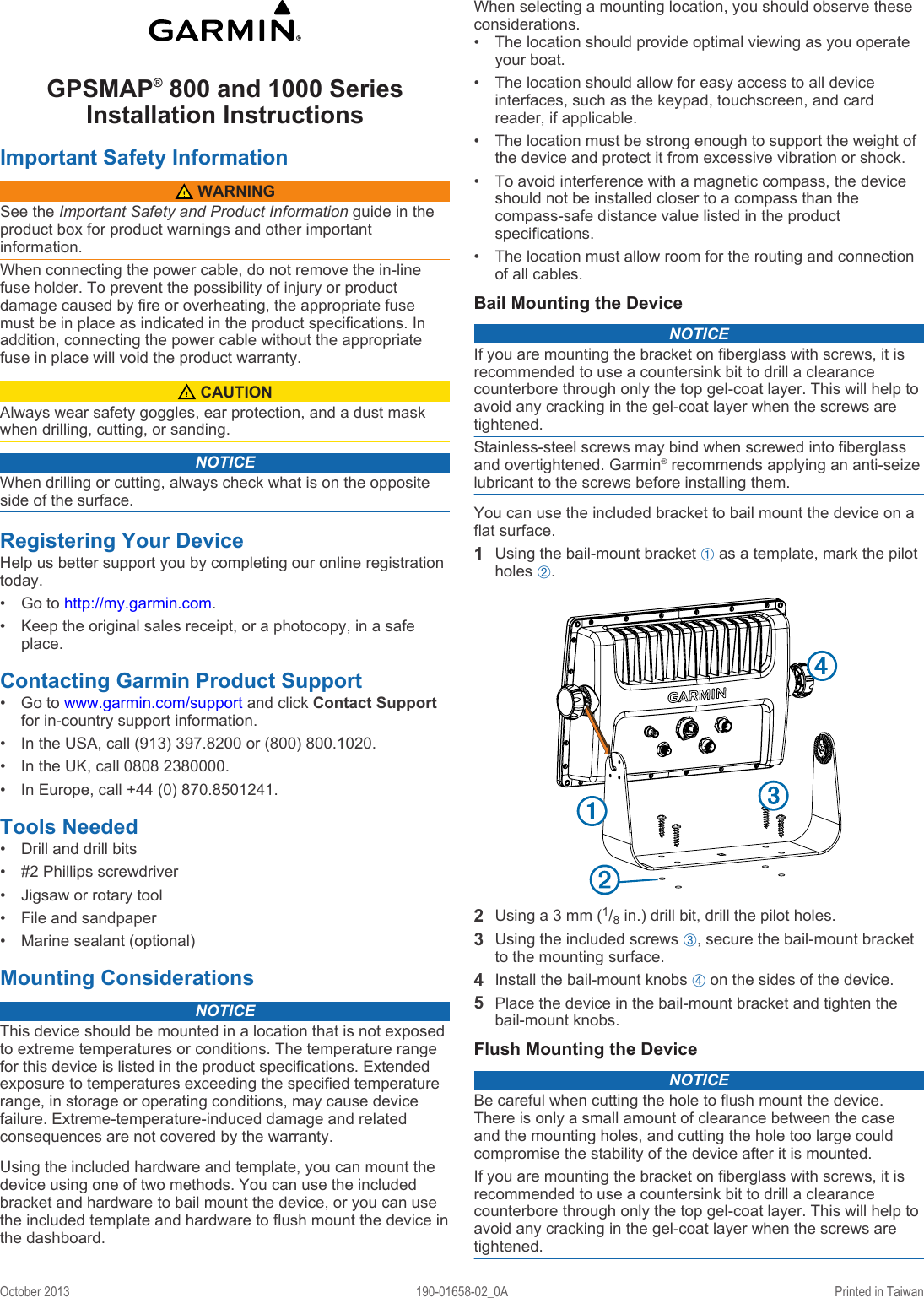 GPSMAP® 800 and 1000 Series Installation Instructions Important Safety Information WARNINGSee the Important Safety and Product Information guide in the product box for product warnings and other important information.When connecting the power cable, do not remove the in-line fuse holder. To prevent the possibility of injury or product damage caused by fire or overheating, the appropriate fuse must be in place as indicated in the product specifications. In addition, connecting the power cable without the appropriate fuse in place will void the product warranty. CAUTIONAlways wear safety goggles, ear protection, and a dust mask when drilling, cutting, or sanding.NOTICEWhen drilling or cutting, always check what is on the opposite side of the surface.Registering Your DeviceHelp us better support you by completing our online registration today.• Go to http://my.garmin.com.• Keep the original sales receipt, or a photocopy, in a safe place.Contacting Garmin Product Support• Go to www.garmin.com/support and click Contact Support for in-country support information.• In the USA, call (913) 397.8200 or (800) 800.1020.• In the UK, call 0808 2380000.• In Europe, call +44 (0) 870.8501241.Tools Needed• Drill and drill bits• #2 Phillips screwdriver• Jigsaw or rotary tool• File and sandpaper• Marine sealant (optional)Mounting ConsiderationsNOTICEThis device should be mounted in a location that is not exposed to extreme temperatures or conditions. The temperature range for this device is listed in the product specifications. Extended exposure to temperatures exceeding the specified temperature range, in storage or operating conditions, may cause device failure. Extreme-temperature-induced damage and related consequences are not covered by the warranty.Using the included hardware and template, you can mount the device using one of two methods. You can use the included bracket and hardware to bail mount the device, or you can use the included template and hardware to flush mount the device in the dashboard.When selecting a mounting location, you should observe these considerations.• The location should provide optimal viewing as you operate your boat.• The location should allow for easy access to all device interfaces, such as the keypad, touchscreen, and card reader, if applicable.• The location must be strong enough to support the weight of the device and protect it from excessive vibration or shock.• To avoid interference with a magnetic compass, the device should not be installed closer to a compass than the compass-safe distance value listed in the product specifications.• The location must allow room for the routing and connection of all cables.Bail Mounting the DeviceNOTICEIf you are mounting the bracket on fiberglass with screws, it is recommended to use a countersink bit to drill a clearance counterbore through only the top gel-coat layer. This will help to avoid any cracking in the gel-coat layer when the screws are tightened.Stainless-steel screws may bind when screwed into fiberglass and overtightened. Garmin® recommends applying an anti-seize lubricant to the screws before installing them.You can use the included bracket to bail mount the device on a flat surface.1Using the bail-mount bracket À as a template, mark the pilot holes Á.2Using a 3 mm (1/8 in.) drill bit, drill the pilot holes.3Using the included screws Â, secure the bail-mount bracket to the mounting surface.4Install the bail-mount knobs Ã on the sides of the device.5Place the device in the bail-mount bracket and tighten the bail-mount knobs.Flush Mounting the DeviceNOTICEBe careful when cutting the hole to flush mount the device. There is only a small amount of clearance between the case and the mounting holes, and cutting the hole too large could compromise the stability of the device after it is mounted.If you are mounting the bracket on fiberglass with screws, it is recommended to use a countersink bit to drill a clearance counterbore through only the top gel-coat layer. This will help to avoid any cracking in the gel-coat layer when the screws are tightened.October 2013 190-01658-02_0A Printed in Taiwan