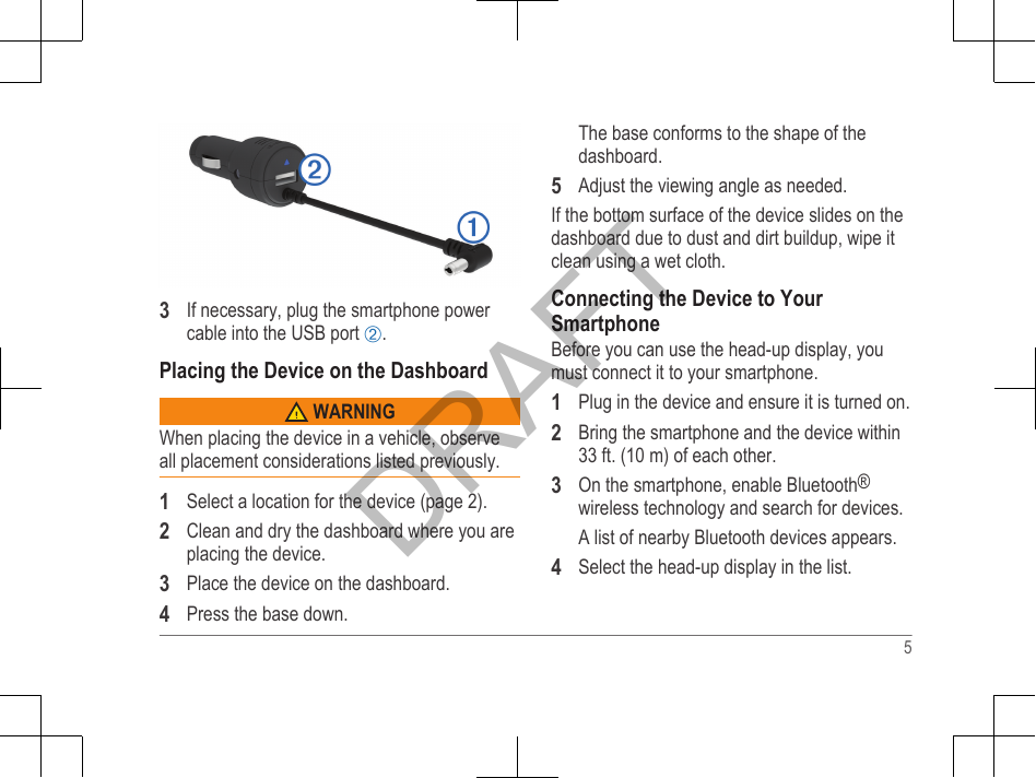 3If necessary, plug the smartphone powercable into the USB port Á.Placing the Device on the Dashboard WARNINGWhen placing the device in a vehicle, observeall placement considerations listed previously.1Select a location for the device (page 2).2Clean and dry the dashboard where you areplacing the device.3Place the device on the dashboard.4Press the base down.The base conforms to the shape of thedashboard.5Adjust the viewing angle as needed.If the bottom surface of the device slides on thedashboard due to dust and dirt buildup, wipe itclean using a wet cloth.Connecting the Device to YourSmartphoneBefore you can use the head-up display, youmust connect it to your smartphone.1Plug in the device and ensure it is turned on.2Bring the smartphone and the device within33 ft. (10 m) of each other.3On the smartphone, enable Bluetooth®wireless technology and search for devices.A list of nearby Bluetooth devices appears.4Select the head-up display in the list.5DRAFT