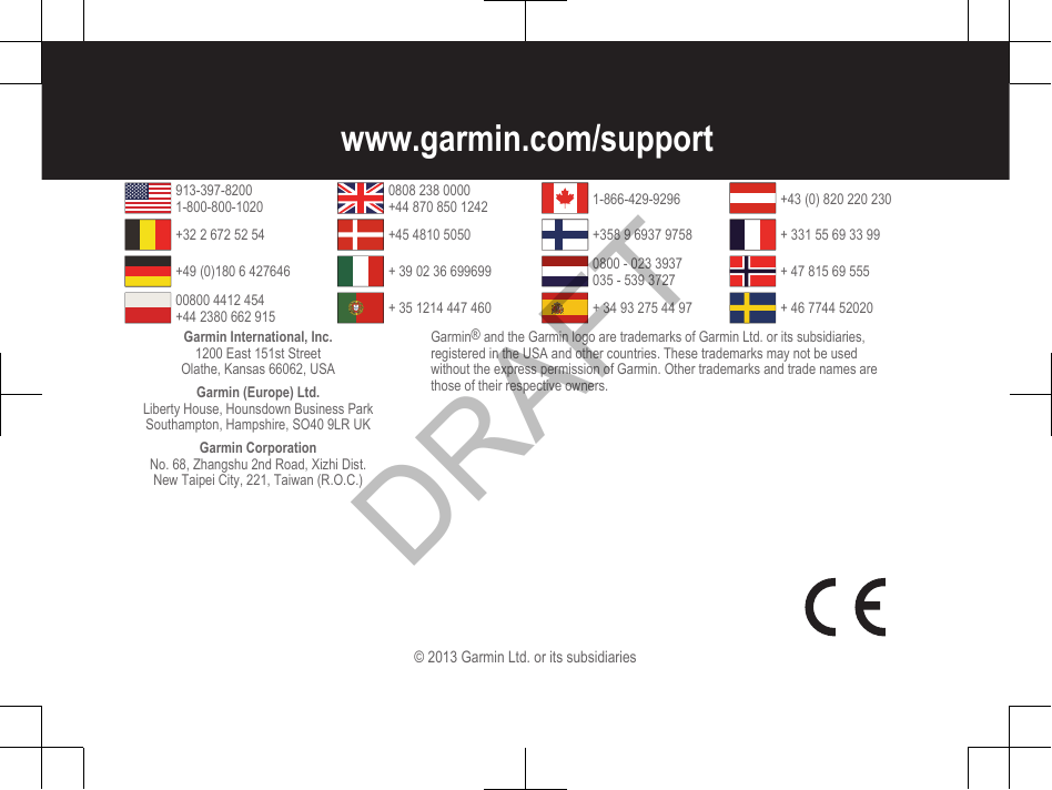 www.garmin.com/support913-397-82001-800-800-10200808 238 0000+44 870 850 1242 1-866-429-9296 +43 (0) 820 220 230+32 2 672 52 54 +45 4810 5050 +358 9 6937 9758 + 331 55 69 33 99+49 (0)180 6 427646 + 39 02 36 699699 0800 - 023 3937035 - 539 3727 + 47 815 69 55500800 4412 454+44 2380 662 915 + 35 1214 447 460 + 34 93 275 44 97 + 46 7744 52020Garmin International, Inc.1200 East 151st StreetOlathe, Kansas 66062, USAGarmin (Europe) Ltd.Liberty House, Hounsdown Business ParkSouthampton, Hampshire, SO40 9LR UKGarmin CorporationNo. 68, Zhangshu 2nd Road, Xizhi Dist.New Taipei City, 221, Taiwan (R.O.C.)Garmin® and the Garmin logo are trademarks of Garmin Ltd. or its subsidiaries,registered in the USA and other countries. These trademarks may not be usedwithout the express permission of Garmin. Other trademarks and trade names arethose of their respective owners.© 2013 Garmin Ltd. or its subsidiariesDRAFT