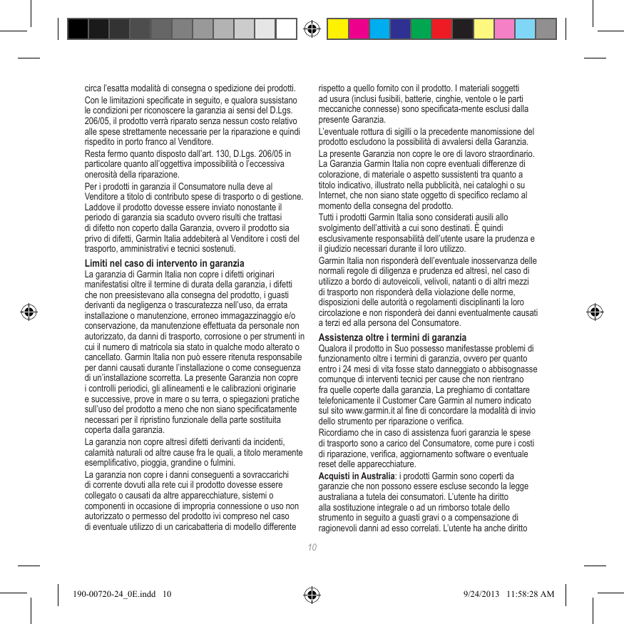 10circa l’esatta modalità di consegna o spedizione dei prodotti.Con le limitazioni specicate in seguito, e qualora sussistano le condizioni per riconoscere la garanzia ai sensi del D.Lgs. 206/05, il prodotto verrà riparato senza nessun costo relativo alle spese strettamente necessarie per la riparazione e quindi rispedito in porto franco al Venditore.Resta fermo quanto disposto dall’art. 130, D.Lgs. 206/05 in particolare quanto all’oggettiva impossibilità o l’eccessiva onerosità della riparazione.Per i prodotti in garanzia il Consumatore nulla deve al Venditore a titolo di contributo spese di trasporto o di gestione. Laddove il prodotto dovesse essere inviato nonostante il periodo di garanzia sia scaduto ovvero risulti che trattasi di difetto non coperto dalla Garanzia, ovvero il prodotto sia privo di difetti, Garmin Italia addebiterà al Venditore i costi del trasporto, amministrativi e tecnici sostenuti.Limiti nel caso di intervento in garanziaLa garanzia di Garmin Italia non copre i difetti originari manifestatisi oltre il termine di durata della garanzia, i difetti che non preesistevano alla consegna del prodotto, i guasti derivanti da negligenza o trascuratezza nell’uso, da errata installazione o manutenzione, erroneo immagazzinaggio e/o conservazione, da manutenzione effettuata da personale non autorizzato, da danni di trasporto, corrosione o per strumenti in cui il numero di matricola sia stato in qualche modo alterato o cancellato. Garmin Italia non può essere ritenuta responsabile per danni causati durante l’installazione o come conseguenza di un’installazione scorretta. La presente Garanzia non copre i controlli periodici, gli allineamenti e le calibrazioni originarie e successive, prove in mare o su terra, o spiegazioni pratiche sull’uso del prodotto a meno che non siano specicatamente necessari per il ripristino funzionale della parte sostituita coperta dalla garanzia.La garanzia non copre altresì difetti derivanti da incidenti, calamità naturali od altre cause fra le quali, a titolo meramente esemplicativo, pioggia, grandine o fulmini.La garanzia non copre i danni conseguenti a sovraccarichi di corrente dovuti alla rete cui il prodotto dovesse essere collegato o causati da altre apparecchiature, sistemi o componenti in occasione di impropria connessione o uso non autorizzato o permesso del prodotto ivi compreso nel caso di eventuale utilizzo di un caricabatteria di modello differente rispetto a quello fornito con il prodotto. I materiali soggetti ad usura (inclusi fusibili, batterie, cinghie, ventole o le parti meccaniche connesse) sono specicata-mente esclusi dalla presente Garanzia.L’eventuale rottura di sigilli o la precedente manomissione del prodotto escludono la possibilità di avvalersi della Garanzia.La presente Garanzia non copre le ore di lavoro straordinario. La Garanzia Garmin Italia non copre eventuali differenze di colorazione, di materiale o aspetto sussistenti tra quanto a titolo indicativo, illustrato nella pubblicità, nei cataloghi o su Internet, che non siano state oggetto di specico reclamo al momento della consegna del prodotto.Tutti i prodotti Garmin Italia sono considerati ausili allo svolgimento dell’attività a cui sono destinati. È quindi esclusivamente responsabilità dell’utente usare la prudenza e il giudizio necessari durante il loro utilizzo.Garmin Italia non risponderà dell’eventuale inosservanza delle normali regole di diligenza e prudenza ed altresì, nel caso di utilizzo a bordo di autoveicoli, velivoli, natanti o di altri mezzi di trasporto non risponderà della violazione delle norme, disposizioni delle autorità o regolamenti disciplinanti la loro circolazione e non risponderà dei danni eventualmente causati a terzi ed alla persona del Consumatore.Assistenza oltre i termini di garanziaQualora il prodotto in Suo possesso manifestasse problemi di funzionamento oltre i termini di garanzia, ovvero per quanto entro i 24 mesi di vita fosse stato danneggiato o abbisognasse comunque di interventi tecnici per cause che non rientrano fra quelle coperte dalla garanzia, La preghiamo di contattare telefonicamente il Customer Care Garmin al numero indicato sul sito www.garmin.it al ne di concordare la modalità di invio dello strumento per riparazione o verica.Ricordiamo che in caso di assistenza fuori garanzia le spese di trasporto sono a carico del Consumatore, come pure i costi di riparazione, verica, aggiornamento software o eventuale reset delle apparecchiature.Acquisti in Australia: i prodotti Garmin sono coperti da garanzie che non possono essere escluse secondo la legge australiana a tutela dei consumatori. L’utente ha diritto alla sostituzione integrale o ad un rimborso totale dello strumento in seguito a guasti gravi o a compensazione di ragionevoli danni ad esso correlati. L’utente ha anche diritto 190-00720-24_0E.indd   10 9/24/2013   11:58:28 AM