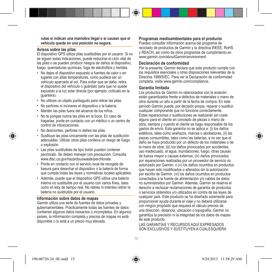 15rutas si indican una maniobra ilegal o si causan que el vehículo quede en una posición no segura.Avisos sobre las pilasEl dispositivo GPS utiliza pilas sustituibles por el usuario. Si no se siguen estas indicaciones, puede reducirse el ciclo vital de las pilas o se pueden producir riesgos de daños al dispositivo, fuego, quemaduras químicas, fuga de electrolitos y heridas.•  No dejes el dispositivo expuesto a fuentes de calor o en lugares con altas temperaturas, como pudiera ser un vehículo aparcado al sol. Para evitar que se dañe, retira el dispositivo del vehículo o guárdalo para que no quede expuesto a la luz solar directa (por ejemplo, colócalo en la guantera). •  No utilices un objeto puntiagudo para retirar las pilas.•  No perfores ni incineres el dispositivo o la batería. •  Mantén las pilas fuera del alcance de los niños. •  No te pongas nunca las pilas en la boca. En caso de tragarlas, ponte en contacto con un médico o un centro de control de intoxicaciones.•  No desmontes, perfores ni dañes las pilas.•  Sustituye las pilas únicamente con las pilas de sustitución adecuadas. Utilizar otras pilas conlleva un riesgo de fuego o explosión. •  Las pilas sustituibles de tipo botón pueden contener perclorato. Se deben manejar con precaución. Consulta www.dtsc.ca.gov/hazardouswaste/perchlorate.•  Ponte en contacto con el servicio local de recogida de basura para desechar el dispositivo o la batería de forma que cumpla todas las leyes y normativas locales aplicables.•  Además, puede que el dispositivo GPS utilice una batería interna no sustituible por el usuario con varios nes, tales como el reloj de tiempo real. No retires ni intentes retirar la batería no sustituible por el usuario. Información sobre datos de mapasGarmin utiliza una serie de fuentes de datos privadas y gubernamentales. Prácticamente todas las fuentes de datos contienen algunos datos inexactos o incompletos. En algunos países, la información completa y precisa de mapas no está disponible o lo está a un precio muy elevado. Programas medioambientales para el productoPuedes consultar información acerca del programa de reciclado de productos de Garmin y la directiva WEEE, RoHS y REACH, así como de otros programas de cumplimiento en www.garmin.com/aboutGarmin/environment.Declaración de conformidadPor la presente, Garmin declara que este producto cumple con los requisitos esenciales y otras disposiciones relevantes de la Directiva 1999/5/EC. Para ver la Declaración de conformidad completa, visita www.garmin.com/compliance.Garantía limitadaLos productos de Garmin no relacionados con la aviación están garantizados frente a defectos de materiales o mano de obra durante un año a partir de la fecha de compra. En este período Garmin puede, por decisión propia, reparar o sustituir cualquier componente que no funcione correctamente. Estas reparaciones o sustituciones se realizarán sin coste alguno para el cliente en concepto de piezas o mano de obra, siempre y cuando el cliente se haga responsable de los gastos de envío. Esta garantía no se aplica a: (i) los daños estéticos, tales como arañazos, marcas o abolladuras; (ii) las piezas consumibles, tales como las baterías, a no ser que el daño se haya producido por un defecto de los materiales o de la mano de obra; (iii) los daños provocados por accidentes, uso inadecuado, el agua, inundaciones, fuego, otras causas de fuerza mayor o causas externas; (iv) daños provocados por reparaciones realizadas por un proveedor de servicio no autorizado por Garmin; o (v) los daños ocurridos en productos que hayan sido modicados o alterados sin la autorización por escrito de Garmin; (vi) los daños ocurridos en productos conectados a la fuente de alimentación y/o cables de datos no suministrados por Garmin. Además, Garmin se reserva el derecho a rechazar reclamaciones de garantía de productos o servicios obtenidos y/o utilizados en contra de las leyes de cualquier país. Este producto se ha diseñado solamente para proporcionar ayuda durante el viaje y no deberá utilizarse con ningún propósito que requiera el cálculo preciso de una dirección, distancia, ubicación o topografía. Garmin no garantiza la precisión ni la integridad de los datos de mapas de este producto.LAS GARANTÍAS Y RECURSOS AQUÍ EXPRESADOS SON EXCLUSIVOS Y SUSTITUYEN A CUALESQUIERA 190-00720-24_0E.indd   15 9/24/2013   11:58:29 AM