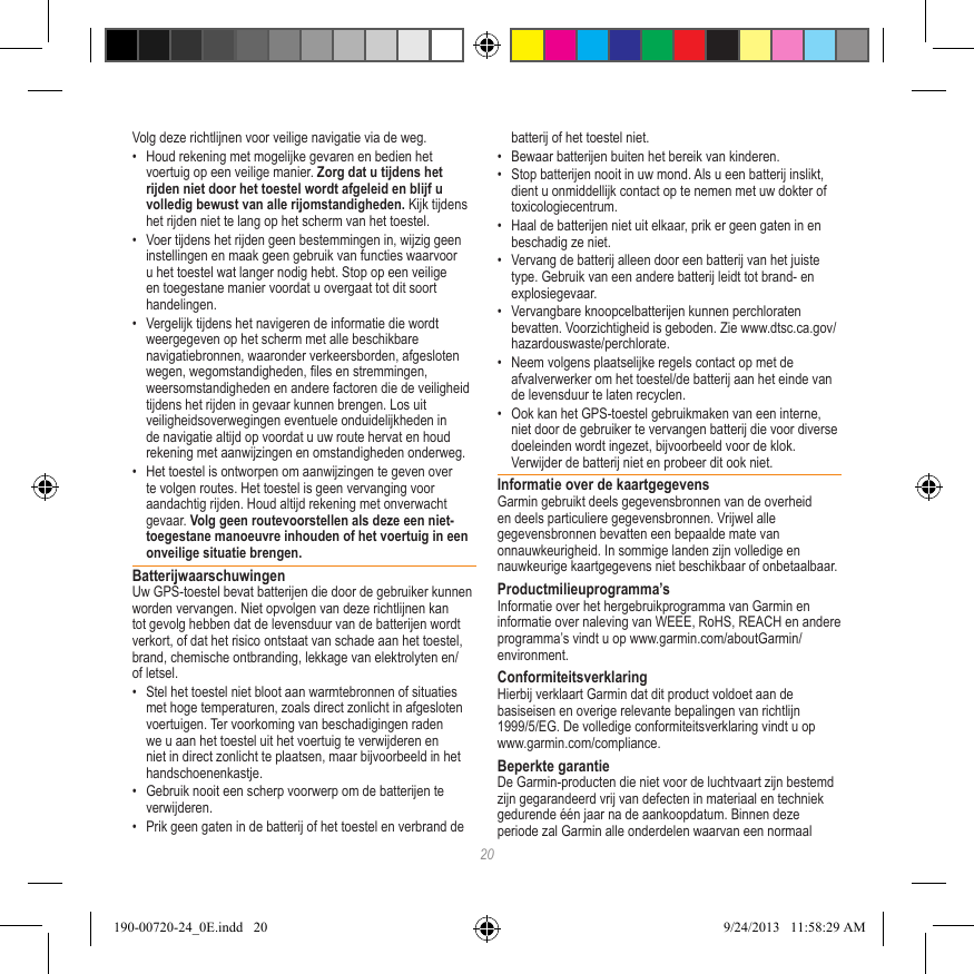 20Volg deze richtlijnen voor veilige navigatie via de weg.•  Houd rekening met mogelijke gevaren en bedien het voertuig op een veilige manier. Zorg dat u tijdens het rijden niet door het toestel wordt afgeleid en blijf u volledig bewust van alle rijomstandigheden. Kijk tijdens het rijden niet te lang op het scherm van het toestel. •  Voer tijdens het rijden geen bestemmingen in, wijzig geen instellingen en maak geen gebruik van functies waarvoor u het toestel wat langer nodig hebt. Stop op een veilige en toegestane manier voordat u overgaat tot dit soort handelingen.•  Vergelijk tijdens het navigeren de informatie die wordt weergegeven op het scherm met alle beschikbare navigatiebronnen, waaronder verkeersborden, afgesloten wegen, wegomstandigheden, les en stremmingen, weersomstandigheden en andere factoren die de veiligheid tijdens het rijden in gevaar kunnen brengen. Los uit veiligheidsoverwegingen eventuele onduidelijkheden in de navigatie altijd op voordat u uw route hervat en houd rekening met aanwijzingen en omstandigheden onderweg.•  Het toestel is ontworpen om aanwijzingen te geven over te volgen routes. Het toestel is geen vervanging voor aandachtig rijden. Houd altijd rekening met onverwacht gevaar. Volg geen routevoorstellen als deze een niet-toegestane manoeuvre inhouden of het voertuig in een onveilige situatie brengen.BatterijwaarschuwingenUw GPS-toestel bevat batterijen die door de gebruiker kunnen worden vervangen. Niet opvolgen van deze richtlijnen kan tot gevolg hebben dat de levensduur van de batterijen wordt verkort, of dat het risico ontstaat van schade aan het toestel, brand, chemische ontbranding, lekkage van elektrolyten en/of letsel.•  Stel het toestel niet bloot aan warmtebronnen of situaties met hoge temperaturen, zoals direct zonlicht in afgesloten voertuigen. Ter voorkoming van beschadigingen raden we u aan het toestel uit het voertuig te verwijderen en niet in direct zonlicht te plaatsen, maar bijvoorbeeld in het handschoenenkastje. •  Gebruik nooit een scherp voorwerp om de batterijen te verwijderen.•  Prik geen gaten in de batterij of het toestel en verbrand de batterij of het toestel niet. •  Bewaar batterijen buiten het bereik van kinderen. •  Stop batterijen nooit in uw mond. Als u een batterij inslikt, dient u onmiddellijk contact op te nemen met uw dokter of toxicologiecentrum.•  Haal de batterijen niet uit elkaar, prik er geen gaten in en beschadig ze niet.•  Vervang de batterij alleen door een batterij van het juiste type. Gebruik van een andere batterij leidt tot brand- en explosiegevaar. •  Vervangbare knoopcelbatterijen kunnen perchloraten bevatten. Voorzichtigheid is geboden. Zie www.dtsc.ca.gov/hazardouswaste/perchlorate.•  Neem volgens plaatselijke regels contact op met de afvalverwerker om het toestel/de batterij aan het einde van de levensduur te laten recyclen.•  Ook kan het GPS-toestel gebruikmaken van een interne, niet door de gebruiker te vervangen batterij die voor diverse doeleinden wordt ingezet, bijvoorbeeld voor de klok. Verwijder de batterij niet en probeer dit ook niet. Informatie over de kaartgegevensGarmin gebruikt deels gegevensbronnen van de overheid en deels particuliere gegevensbronnen. Vrijwel alle gegevensbronnen bevatten een bepaalde mate van onnauwkeurigheid. In sommige landen zijn volledige en nauwkeurige kaartgegevens niet beschikbaar of onbetaalbaar. Productmilieuprogramma’sInformatie over het hergebruikprogramma van Garmin en informatie over naleving van WEEE, RoHS, REACH en andere programma’s vindt u op www.garmin.com/aboutGarmin/environment.ConformiteitsverklaringHierbij verklaart Garmin dat dit product voldoet aan de basiseisen en overige relevante bepalingen van richtlijn 1999/5/EG. De volledige conformiteitsverklaring vindt u op www.garmin.com/compliance.Beperkte garantieDe Garmin-producten die niet voor de luchtvaart zijn bestemd zijn gegarandeerd vrij van defecten in materiaal en techniek gedurende één jaar na de aankoopdatum. Binnen deze periode zal Garmin alle onderdelen waarvan een normaal 190-00720-24_0E.indd   20 9/24/2013   11:58:29 AM