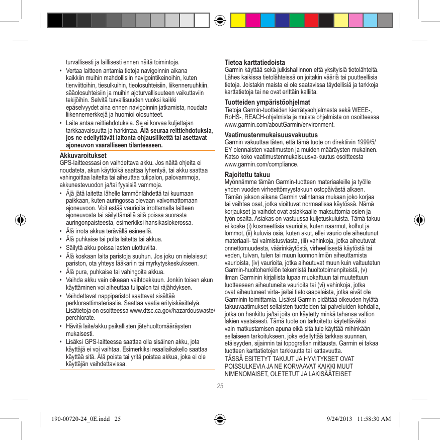 25turvallisesti ja laillisesti ennen näitä toimintoja.•  Vertaa laitteen antamia tietoja navigoinnin aikana kaikkiin muihin mahdollisiin navigointikeinoihin, kuten tienviittoihin, tiesulkuihin, tieolosuhteisiin, liikenneruuhkiin, sääolosuhteisiin ja muihin ajoturvallisuuteen vaikuttaviin tekijöihin. Selvitä turvallisuuden vuoksi kaikki epäselvyydet aina ennen navigoinnin jatkamista, noudata liikennemerkkejä ja huomioi olosuhteet.•  Laite antaa reittiehdotuksia. Se ei korvaa kuljettajan tarkkaavaisuutta ja harkintaa. Älä seuraa reittiehdotuksia, jos ne edellyttävät laitonta ohjausliikettä tai asettavat ajoneuvon vaaralliseen tilanteeseen.AkkuvaroituksetGPS-laitteessasi on vaihdettava akku. Jos näitä ohjeita ei noudateta, akun käyttöikä saattaa lyhentyä, tai akku saattaa vahingoittaa laitetta tai aiheuttaa tulipalon, palovammoja, akkunestevuodon ja/tai fyysisiä vammoja.•  Äjä jätä laitetta lähelle lämmönlähdettä tai kuumaan paikkaan, kuten auringossa olevaan valvomattomaan ajoneuvoon. Voit estää vaurioita irrottamalla laitteen ajoneuvosta tai säilyttämällä sitä poissa suorasta auringonpaisteesta, esimerkiksi hansikaslokerossa. •  Älä irrota akkua terävällä esineellä.•  Älä puhkaise tai polta laitetta tai akkua. •  Säilytä akku poissa lasten ulottuvilta. •  Älä koskaan laita paristoja suuhun. Jos joku on nielaissut pariston, ota yhteys lääkäriin tai myrkytyskeskukseen.•  Älä pura, puhkaise tai vahingoita akkua.•  Vaihda akku vain oikeaan vaihtoakkuun. Jonkin toisen akun käyttäminen voi aiheuttaa tulipalon tai räjähdyksen. •  Vaihdettavat nappiparistot saattavat sisältää perkloraattimateriaalia. Saattaa vaatia erityiskäsittelyä. Lisätietoja on osoitteessa www.dtsc.ca.gov/hazardouswaste/perchlorate.•  Hävitä laite/akku paikallisten jätehuoltomääräysten mukaisesti.•  Lisäksi GPS-laitteessa saattaa olla sisäinen akku, jota käyttäjä ei voi vaihtaa. Esimerkiksi reaaliaikakello saattaa käyttää sitä. Älä poista tai yritä poistaa akkua, joka ei ole käyttäjän vaihdettavissa. Tietoa karttatiedoistaGarmin käyttää sekä julkishallinnon että yksityisiä tietolähteitä. Lähes kaikissa tietolähteissä on joitakin vääriä tai puutteellisia tietoja. Joistakin maista ei ole saatavissa täydellisiä ja tarkkoja karttatietoja tai ne ovat erittäin kalliita. Tuotteiden ympäristöohjelmatTietoja Garmin-tuotteiden kierrätysohjelmasta sekä WEEE-, RoHS-, REACH-ohjelmista ja muista ohjelmista on osoitteessa www.garmin.com/aboutGarmin/environment.VaatimustenmukaisuusvakuutusGarmin vakuuttaa täten, että tämä tuote on direktiivin 1999/5/EY olennaisten vaatimusten ja muiden määräysten mukainen. Katso koko vaatimustenmukaisuusva-kuutus osoitteesta  www.garmin.com/compliance.Rajoitettu takuuMyönnämme tämän Garmin-tuotteen materiaaleille ja työlle yhden vuoden virheettömyystakuun ostopäivästä alkaen. Tämän jakson aikana Garmin valintansa mukaan joko korjaa tai vaihtaa osat, jotka vioittuvat normaalissa käytössä. Nämä korjaukset ja vaihdot ovat asiakkaalle maksuttomia osien ja työn osalta. Asiakas on vastuussa kuljetuskuluista. Tämä takuu ei koske (i) kosmeettisia vaurioita, kuten naarmut, kolhut ja lommot, (ii) kuluvia osia, kuten akut, ellei vaurio ole aiheutunut materiaali- tai valmistusviasta, (iii) vahinkoja, jotka aiheutuvat onnettomuudesta, väärinkäytöstä, virheellisestä käytöstä tai veden, tulvan, tulen tai muun luonnonilmiön aiheuttamista vaurioista, (iv) vaurioita, jotka aiheutuvat muun kuin valtuutetun Garmin-huoltohenkilön tekemistä huoltotoimenpiteistä, (v) ilman Garminin kirjallista lupaa muokattuun tai muutettuun tuotteeseen aiheutuneita vaurioita tai (vi) vahinkoja, jotka ovat aiheutuneet virta- ja/tai tietokaapeleista, jotka eivät ole Garminin toimittamia. Lisäksi Garmin pidättää oikeuden hylätä takuuvaatimukset sellaisten tuotteiden tai palveluiden kohdalla, jotka on hankittu ja/tai joita on käytetty minkä tahansa valtion lakien vastaisesti. Tämä tuote on tarkoitettu käytettäväksi vain matkustamisen apuna eikä sitä tule käyttää mihinkään sellaiseen tarkoitukseen, joka edellyttää tarkkaa suunnan, etäisyyden, sijainnin tai topograan mittausta. Garmin ei takaa tuotteen karttatietojen tarkkuutta tai kattavuutta.TÄSSÄ ESITETYT TAKUUT JA HYVITYKSET OVAT POISSULKEVIA JA NE KORVAAVAT KAIKKI MUUT NIMENOMAISET, OLETETUT JA LAKISÄÄTEISET 190-00720-24_0E.indd   25 9/24/2013   11:58:30 AM