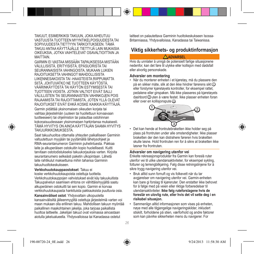 26TAKUUT, ESIMERKIKSI TAKUUN, JOKA AIHEUTUU VASTUUSTA TUOTTEEN MYYNTIKELPOISUUDESTA TAI SOPIVUUDESTA TIETTYYN TARKOITUKSEEN. TÄMÄ TAKUU ANTAA KÄYTTÄJÄLLE TIETTYJÄ LAIN MUKAISIA OIKEUKSIA, JOTKA VAIHTELEVAT OSAVALTIOITTAIN JA MAITTAIN.GARMIN EI VASTAA MISSÄÄN TAPAUKSESSA MISTÄÄN VÄLILLISISTÄ, ERITYISISTÄ, EPÄSUORISTA TAI SEURANNAISISTA VAHINGOISTA, MUKAAN LUKIEN RAJOITUKSETTA VAHINGOT MAHDOLLISISTA LIIKENNESAKOISTA TAI -HAASTEISTA RIIPPUMATTA SIITÄ, JOHTUVATKO NE TUOTTEEN KÄYTÖSTÄ, VÄÄRINKÄYTÖSTÄ TAI KÄYTÖN ESTYMISESTÄ TAI TUOTTEEN VIOISTA. JOTKIN VALTIOT EIVÄT SALLI VÄLILLISTEN TAI SEURANNAISTEN VAHINKOJEN POIS RAJAAMISTA TAI RAJOITTAMISTA, JOTEN YLLÄ OLEVAT RAJOITUKSET EIVÄT EHKÄ KOSKE KAIKKIA KÄYTTÄJIÄ.Garmin pidättää yksinomaisen oikeuden korjata tai vaihtaa järjestelmän (uuteen tai huollettuun korvaavaan tuotteeseen) tai ohjelmiston tai palauttaa ostohinnan kokonaisuudessaan yksinomaisen harkintansa mukaisesti. TÄMÄ HYVITYS ON AINOA KÄYTTÄJÄN SAAMA HYVITYS TAKUURIKKOMUKSESTA.Saat takuuhuoltoa ottamalla yhteyden paikalliseen Garminin valtuutettuun myyjään tai pyytämällä lähetysohjeet ja RMA-seurantanumeron Garminin puhelintuesta. Pakkaa laite ja alkuperäisen ostokuitin kopio huolellisesti. Kuitti tarvitaan ostotodistukseksi takuukorjauksia varten. Kirjoita seurantanumero selkeästi paketin ulkopintaan. Lähetä laite rahtikulut maksettuina mihin tahansa Garminin takuuhuoltokeskukseen. Verkkohuutokauppaostokset: Takuu ei koske verkkohuutokaupoista ostettuja tuotteita. Verkkohuutokauppojen vahvistukset eivät käy takuukuitista Takuupalvelun saamisen ehtona on vähittäismyyjältä saatu alkuperäinen ostokuitti tai sen kopio. Garmin ei korvaa verkkohuutokaupasta hankituista pakkauksista puuttuvia osia.Kansainväliset ostot: Yhdysvaltain ulkopuolella kansainvälisiltä jälleenmyyjiltä ostettuja järjestelmiä varten voi maan mukaan olla erillinen takuu. Mahdollisen takuun myöntää paikallinen maakohtainen jakelija, joka tarjoaa paikallista huoltoa laitteelle. Jakelijan takuut ovat voimassa ainoastaan aiotulla jakelualueella. Yhdysvalloissa tai Kanadassa ostetut laitteet on palautettava Garminin huoltokeskukseen Isossa-Britanniassa, Yhdysvalloissa, Kanadassa tai Taiwanissa.Viktig sikkerhets- og produktinformasjon ADVARSELHvis du unnlater å unngå de potensielt farlige situasjonene nedenfor, kan det føre til ulykke eller kollisjon med dødsfall eller alvorlig personskade.Advarsler om montering•  Når du monterer enheten i et kjøretøy, må du plassere den på en sikker måte, slik at den ikke hindrer førerens sikt ➊ eller forstyrrer kjøretøyets kontroller, for eksempel rattet, pedalene eller girspaken. Må ikke plasseres på kjøretøyets dashbord ➋ uten å være festet. Ikke plasser enheten foran eller over en kollisjonspute ➌. ➋➌➊•  Det kan hende at frontrutebraketten ikke holder seg på plass på frontruten under alle omstendigheter. Ikke plasser braketten der den kan distrahere føreren hvis braketten skulle løsne. Hold frontruten ren for å sikre at braketten ikke løsner fra frontruten.Advarsler om navigering utenfor veiEnkelte rekreasjonsprodukter fra Garmin kan foreslå ruter utenfor vei til ulike utendørsaktiviteter, for eksempel sykling, fotturer og terrengbilkjøring. Følg disse retningslinjene for å sikre trygg navigering utenfor vei.•  Bruk alltid sunn fornuft og vis folkevett når du tar avgjørelser om navigering utenfor vei. Garmin-enheten kan bare gi forslag til kjøreruter. Den erstatter ikke behovet for å følge med på veien eller riktige forberedelser til utendørsaktiviteter. Ikke følg ruteforslagene hvis de foreslår en ulovlig rute, eller hvis det vil sette deg i en risikabel situasjon.•  Sammenlign alltid informasjonen som vises på enheten, nøye med alle tilgjengelige navigeringskilder, inkludert stiskilt, forholdene på stien, værforhold og andre faktorer som kan påvirke sikkerheten mens du navigerer. For 190-00720-24_0E.indd   26 9/24/2013   11:58:30 AM