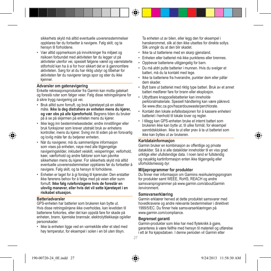 27sikkerhets skyld må alltid eventuelle uoverensstemmelser oppklares før du fortsetter å navigere. Følg skilt, og ta hensyn til forholdene.•  Vær alltid oppmerksom på innvirkninger fra miljøet og risikoen forbundet med aktiviteten før du legger ut på aktiviteter utenfor vei, spesielt følgene været og værrelaterte stiforhold kan ha å si for hvor sikkert det er å gjennomføre aktiviteten. Sørg for at du har riktig utstyr og tilbehør for aktiviteten før du navigerer langs spor og stier du ikke kjenner.Advarsler om gatenavigeringEnkelte rekreasjonsprodukter fra Garmin kan motta gatekart og foreslå ruter som følger veier. Følg disse retningslinjene for å sikre trygg navigering på vei.•  Bruk alltid sunn fornuft, og bruk kjøretøyet på en sikker måte. Ikke la deg distrahere av enheten mens du kjører, og vær obs på alle kjøreforhold. Begrens tiden du bruker på å se på skjermen på enheten mens du kjører. •  Ikke legg inn bestemmelsessteder, endre innstillinger eller bruk funksjoner som krever utstrakt bruk av enhetens kontroller, mens du kjører. Sving inn til siden på en forsvarlig og lovlig måte før du betjener enheten.•  Når du navigerer, må du sammenligne informasjon som vises på enheten, nøye med alle tilgjengelige navigeringskilder, inkludert veiskilt, veisperringer, veiforhold, køer, værforhold og andre faktorer som kan påvirke sikkerheten mens du kjører. For sikkerhets skyld må alltid eventuelle uoverensstemmelser oppklares før du fortsetter å navigere. Følg skilt, og ta hensyn til forholdene.•  Enheten er laget for å gi forslag til kjøreruter. Den erstatter ikke førerens behov for å følge med på veien eller sunn fornuft. Ikke følg ruteforslagene hvis de foreslår en ulovlig manøver, eller hvis det vil sette kjøretøyet i en risikabel situasjon.BatteriadvarslerGPS-enheten har batterier som brukeren kan bytte ut. Hvis disse retningslinjene ikke overholdes, kan levetiden til batteriene forkortes, eller det kan oppstå fare for skade på enheten, brann, kjemiske brannsår, elektrolyttlekkasje og/eller personskader.•  Ikke la enheten ligge ved en varmekilde eller et sted med høy temperatur, for eksempel i solen i en bil uten tilsyn. Ta enheten ut av bilen, eller legg den for eksempel i hanskerommet, slik at den ikke utsettes for direkte sollys. Slik unngår du at den blir skadet. •  Ikke ta ut batteriene med en skarp gjenstand.•  Enheten eller batteriet må ikke punkteres eller brennes. •  Oppbevar batteriene utilgjengelig for barn. •  Du må aldri putte batterier i munnen. Hvis du svelger et batteri, må du ta kontakt med lege.•  Ikke ta batteriene fra hverandre, punkter dem eller påfør dem skader.•  Bytt bare ut batteriet med riktig type batteri. Bruk av et annet batteri medfører fare for brann eller eksplosjon. •  Utbyttbare knappcellebatterier kan inneholde perkloratmateriale. Spesiell håndtering kan være påkrevd. Se www.dtsc.ca.gov/hazardouswaste/perchlorate.•  Kontakt den lokale avfallsstasjonen for å kassere enheten/batteriet i henhold til lokale lover og regler.•  I tillegg kan GPS-enheten bruke et internt batteri som brukeren ikke kan bytte ut, til ulike formål, for eksempel sanntidsklokken. Ikke ta ut eller prøv å ta ut batteriet som ikke kan byttes ut av brukeren. KartdatainformasjonGarmin bruker en kombinasjon av offentlige og private datakilder. Så å si alle datakilder inneholder til en viss grad uriktige eller ufullstendige data. I noen land er fullstendig og nøyaktig kartinformasjon enten ikke tilgjengelig eller uforholdsmessig dyr. Miljøprogrammer for produkterDu nner mer informasjon om Garmins resirkuleringsprogram for produkter samt WEEE, RoHS, REACH og andre samsvarsprogrammer på www.garmin.com/aboutGarmin/environment.SamsvarserklæringGarmin erklærer herved at dette produktet samsvarer med hovedkravene og andre relevante bestemmelser i direktivet 1999/5/EC. Du nner hele samsvarserklæringen på  www.garmin.com/compliance.Begrenset garantiGarmin-produkter som ikke har med yteknikk å gjøre, garanteres å være feilfrie med hensyn til materiell og utførelse i ett år fra kjøpsdatoen. I denne perioden vil Garmin etter 190-00720-24_0E.indd   27 9/24/2013   11:58:30 AM
