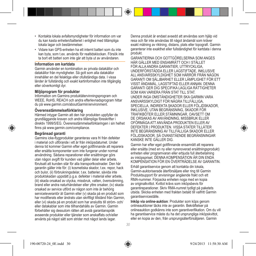 30•  Kontakta lokala avfallsmyndigheter för information om var du kan kasta enheten/batteriet i enlighet med tillämpliga lokala lagar och bestämmelser.•  Vidare kan GPS-enheten ha ett internt batteri som du inte kan byta, som t.ex. används för realtidsklockan. Försök inte ta bort ett batteri som inte går att byta ut av användaren. Information om kartdataGarmin använder en kombination av privata datakällor och datakällor från myndigheter. Så gott som alla datakällor innehåller en del felaktiga eller ofullständiga data. I vissa länder är fullständig och exakt kartinformation inte tillgänglig eller oöverkomligt dyr. Miljöprogram för produkterInformation om Garmins produktåtervinningsprogram och WEEE, RoHS, REACH och andra efterlevnadsprogram hittar du på www.garmin.com/aboutGarmin/environment.ÖverensstämmelseförklaringHärmed intygar Garmin att den här produkten uppfyller de grundläggande kraven och andra tillämpliga föreskrifter i direktiv 1999/5/EG. Överensstämmelseförklaringen i sin helhet nns på www.garmin.com/compliance.Begränsad garantiGarmins icke-ygprodukter garanteras vara fri från defekter i material och utförande i ett år från inköpsdatumet. Under denna tid kommer Garmin efter eget gottnnande att reparera eller ersätta komponenter som inte fungerar under normal användning. Sådana reparationer eller ersättningar görs utan någon avgift för kunden vad gäller delar eller arbete, förutsatt att kunden står för alla transportkostnader. Den här garantin gäller inte för: (i) kosmetiska skador, t.ex. repor, hack och bulor, (ii) förbrukningsdelar, t.ex. batterier, såvida inte produktskadan uppstått p.g.a. defekter i material eller arbete, (iii) skada orsakad av olycka, missbruk, vatten, översvämning, brand eller andra naturhändelser eller yttre orsaker, (iv) skada orsakad av service utförd av någon som inte är behörig serviceleverantör åt Garmin eller (v) skada på en produkt som har modierats eller ändrats utan skriftligt tillstånd från Garmin, eller (vi) skada på en produkt som har anslutits till ström- och/eller datakablar som inte tillhandahålls av Garmin. Garmin förbehåller sig dessutom rätten att avslå garantianspråk avseende produkter eller tjänster som anskaffats och/eller använts på något sätt som strider mot något lands lagar. Denna produkt är endast avsedd att användas som hjälp vid resa och får inte användas till något ändamål som kräver exakt mätning av riktning, distans, plats eller topogra. Garmin garanterar inte exakthet eller fullständighet för kartdata i denna produkt.GARANTIERNA OCH GOTTGÖRELSERNA SOM ANGES HÄR GÄLLER MED ENSAMRÄTT OCH I STÄLLET FÖR ALLA ANDRA GARANTIER, UTTRYCKLIGA, UNDERFÖRSTÅDDA ELLER LAGSTIFTADE, INKLUSIVE ALL ANSVARSSKYLDIGHET SOM HÄRRÖR FRÅN NÅGON GARANTI OM SÄLJBARHET ELLER LÄMPLIGHET FÖR ETT VISST ÄNDAMÅL, LAGSTIFTAD ELLER ANNAN. DENNA GARANTI GER DIG SPECIFIKA LAGLIGA RÄTTIGHETER SOM KAN VARIERA FRÅN STAT TILL STAT.UNDER INGA OMSTÄNDIGHETER SKA GARMIN VARA ANSVARSSKYLDIGT FÖR NÅGRA TILLFÄLLIGA, SPECIELLA, INDIREKTA SKADOR ELLER FÖLJDSKADOR, INKLUSIVE, UTAN BEGRÄNSNING, SKADOR FÖR TRAFIKBÖTER ELLER STÄMNINGAR, OAVSETT OM DE ORSAKAS AV ANVÄNDNING, MISSBRUK ELLER OFÖRMÅGA ATT ANVÄNDA PRODUKTEN ELLER AV DEFEKTER I PRODUKTEN. VISSA STATER TILLÅTER INTE BEGRÄNSNING AV TILLFÄLLIGA SKADOR ELLER FÖLJDSKADOR, SÅ OVANSTÅENDE BEGRÄNSNINGAR KANSKE INTE GÄLLER DIG.Garmin har efter eget gottnnande ensamrätt att reparera eller ersätta (med en ny eller nyrenoverad ersättningsprodukt) enheten eller programvaran eller erbjuda full återbetalning av inköpspriset. DENNA KOMPENSATION ÄR DIN ENDA KOMPENSATION FÖR EN ÖVERTRÄDELSE AV GARANTIN.Erhåll garantiservice genom att kontakta din lokala, Garmin-auktoriserade återförsäljare eller ring till Garmin Produktsupport för anvisningar angående frakt och ett RMA-nummer. Förpacka enheten noga med en kopia av originalkvittot. Kvittot krävs som inköpsbevis för garantireparationer. Skriv RMA-numret tydligt på paketets utsida. Skicka enheten med frakten betald till valfritt Garmin garantiserviceställe. Inköp via online-auktion: Produkter som köps genom onlineauktioner täcks inte av garantin. Bekräftelser på onlineauktion godkänns inte som garantiverikation. Om du vill ha garantiservice måste du ha det ursprungliga inköpskvittot, eller en kopia av den, från ursprungsåterförsäljaren. Garmin 190-00720-24_0E.indd   30 9/24/2013   11:58:30 AM