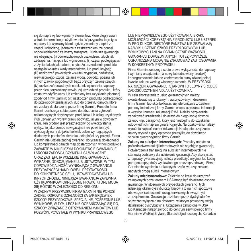 33się do naprawy lub wymiany elementów, które uległy awarii w trakcie normalnego użytkowania. W przypadku tego typu naprawy lub wymiany klient będzie zwolniony z opłat za części i robociznę, jednakże z zastrzeżeniem, że ponosi odpowiedzialność za koszty transportu. Niniejsza gwarancja nie obejmuje: (i) powierzchownych uszkodzeń, takich jak zadrapania, nacięcia lub wgniecenia; (ii) części podlegających zużyciu, takich jak baterie, chyba że uszkodzenie produktu nastąpiło wskutek wady materiałowej lub produkcyjnej; (iii) uszkodzeń powstałych wskutek wypadku, nadużycia, niewłaściwego użycia, zalania wodą, powodzi, pożaru lub innych zjawisk pogodowych bądź przyczyn zewnętrznych; (iv) uszkodzeń powstałych na skutek wykonania naprawy przez nieautoryzowany serwis; (v) uszkodzeń produktu, który został zmodykowany lub zmieniony bez uzyskania pisemnej zgody od rmy Garmin; (vi) uszkodzeń produktu podłączonego do przewodów zasilających i/lub do przesyłu danych, które nie zostały dostarczone przez rmę Garmin. Ponadto rma Garmin zastrzega sobie prawo do odrzucenia zgłoszeń reklamacyjnych dotyczących produktów lub usług uzyskanych i/lub używanych wbrew prawu obowiązującym w dowolnym kraju. Ten produkt jest przeznaczony do wykorzystania wyłącznie jako pomoc nawigacyjna i nie powinien być wykorzystywany do jakichkolwiek celów wymagających dokładnych pomiarów kierunku, odległości czy pozycji. Firma Garmin nie udziela żadnej gwarancji dotyczącej dokładności lub kompletności danych map dostarczonych w tym produkcie.ZAWARTE W NINIEJSZYM DOKUMENCIE GWARANCJE I ŚRODKI ZADOŚĆ-UCZYNIENIA SĄ WYŁĄCZNE ORAZ ZASTĘPUJĄ WSZELKIE INNE GWARANCJE WYRAŹNE, DOROZUMIANE LUB USTAWOWE, W TYM ODPOWIEDZIALNOŚĆ WYNIKAJĄCĄ Z GWARANCJI PRZYDATNOŚCI HANDLOWEJ I PRZYDATNOŚCI DO KONKRETNEGO CELU, USTAWODAWSTWA LUB INNYCH ŹRÓDEŁ. NINIEJSZA GWARANCJA ZAPEWNIA UŻYTKOWNIKOWI OKREŚLONE PRAWA, KTÓRE MOGĄ SIĘ RÓŻNIĆ W ZALEŻNOŚCI OD REGIONU.W ŻADNYM PRZYPADKU FIRMA GARMIN NIE PONOSI ŻADNEJ ODPOWIE-DZIALNOŚCI ZA JAKIEKOLWIEK SZKODY PRZYPADKOWE, SPECJALNE, POŚREDNIE LUB WYNIKOWE, W TYM, LECZ NIE OGRANICZAJĄC SIĘ DO, SZKODY ZWIĄZANE Z OTRZYMANIEM MANDATÓW LUB POZWÓW, POWSTAŁE W WYNIKU PRAWIDŁOWEGO LUB NIEPRAWIDŁOWEGO UŻYTKOWANIA, BRAKU MOŻLIWOŚCI KORZYSTANIA Z PRODUKTU LUB USTEREK W PRO-DUKCIE. NIEKTÓRE PAŃSTWA NIE ZEZWALAJĄ NA WYKLUCZENIE SZKÓD PRZYPADKOWYCH LUB WYNIKOWYCH ANI NA OGRANICZENIE WAŻNOŚCI GWARANCJI DOROZUMIANYCH, TOTEŻ POWYŻSZE OGRANICZENIA MOGĄ NIE ZNAJDOWAĆ ZASTOSOWANIA W KONKRETNYM PRZYPADKU.Firma Garmin zastrzega sobie prawa wyłączności do naprawy i wymiany urządzenia (na nowy lub odnowiony produkt) i oprogramowania lub do zaoferowania sumy równej pełnej kwocie zakupu według własnego uznania. W PRZYPADKU NARUSZENIA GWARANCJI STANOWI TO JEDYNY ŚRODEK ZADOŚĆUCZYNIENIA DLA UŻYTKOWNIKA.W celu skorzystania z usług gwarancyjnych należy skontaktować się z lokalnym, autoryzowanym dealerem rmy Garmin lub skontaktować się telefonicznie z działem pomocy technicznej rmy Garmin w celu uzyskania informacji o wysyłce i numeru reklamacji RMA. Należy bezpiecznie zapakować urządzenie i dołączyć do niego kopię dowodu zakupu (np. paragonu), który jest niezbędny do uzyskania odpowiednich napraw gwarancyjnych. Na opakowaniu należy wyraźnie zapisać numer reklamacji. Następnie urządzenie należy wysłać z góry opłaconą przesyłką do dowolnego serwisu gwarancyjnego rmy Garmin. Zakupy na aukcjach internetowych: Produkty nabyte za pośrednictwem aukcji internetowych nie są objęte gwarancją. Potwierdzenia transakcji na aukcjach internetowych nie stanowią podstawy dla udzielenia gwarancji. Aby skorzystać z naprawy gwarancyjnej, należy przedłożyć oryginał lub kopię paragonu sprzedaży wystawionego przez sprzedawcę. Firma Garmin nie wymienia brakujących części w urządzeniach nabytych drogą aukcji internetowych.Zakupy międzynarodowe: Zależnie od kraju do urządzeń zakupionych poza terenem USA mogą być dołączane osobne gwarancje. W stosownych przypadkach gwarancji tych udzielają lokalni dystrybutorzy krajowi i to na nich spoczywa obowiązek świadczenia usług serwisowych związanych z urządzeniem. Gwarancje udzielane przez dystrybutorów są ważne wyłącznie na obszarze, w którym prowadzą swoją działalność dystrybucyjną. Urządzenia zakupione w USA lub Kanadzie należy zwrócić do centrum serwisowego rmy Garmin w Wielkiej Brytanii, Stanach Zjednoczonych, Kanadzie 190-00720-24_0E.indd   33 9/24/2013   11:58:31 AM