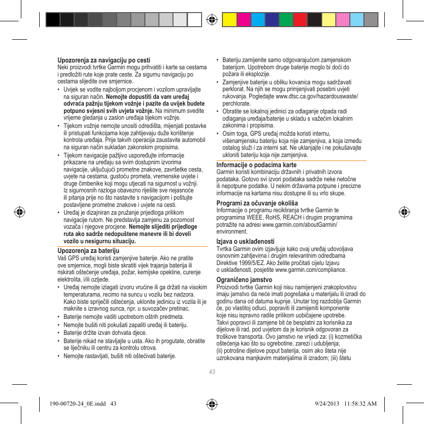 43Upozorenja za navigaciju po cestiNeki proizvodi tvrtke Garmin mogu prihvatiti i karte sa cestama i predložiti rute koje prate ceste. Za sigurnu navigaciju po cestama slijedite ove smjernice.•  Uvijek se vodite najboljom procjenom i vozilom upravljajte na siguran način. Nemojte dopustiti da vam uređaj odvraća pažnju tijekom vožnje i pazite da uvijek budete potpuno svjesni svih uvjeta vožnje. Na minimum svedite vrijeme gledanja u zaslon uređaja tijekom vožnje. •  Tijekom vožnje nemojte unositi odredišta, mijenjati postavke ili pristupati funkcijama koje zahtijevaju duže korištenje kontrola uređaja. Prije takvih operacija zaustavite automobil na siguran način sukladan zakonskim propisima.•  Tijekom navigacije pažljivo uspoređujte informacije prikazane na uređaju sa svim dostupnim izvorima navigacije, uključujući prometne znakove, završetke cesta, uvjete na cestama, gustoću prometa, vremenske uvjete i druge čimbenike koji mogu utjecati na sigurnost u vožnji. Iz sigurnosnih razloga obavezno riješite sve nejasnoće ili pitanja prije no što nastavite s navigacijom i poštujte postavljene prometne znakove i uvjete na cesti.•  Uređaj je dizajniran za pružanje prijedloga prilikom navigacije rutom. Ne predstavlja zamjenu za pozornost vozača i njegove procjene. Nemojte slijediti prijedloge ruta ako sadrže nedopuštene manevre ili bi doveli vozilo u nesigurnu situaciju.Upozorenja za baterijuVaš GPS uređaj koristi zamjenjive baterije. Ako ne pratite ove smjernice, mogli biste skratiti vijek trajanja baterija ili riskirati oštećenje uređaja, požar, kemijske opekline, curenje elektrolita, i/ili ozljede.•  Uređaj nemojte izlagati izvoru vrućine ili ga držati na visokim temperaturama, recimo na suncu u vozilu bez nadzora. Kako biste spriječili oštećenja, uklonite jedinicu iz vozila ili je maknite s izravnog sunca, npr. u suvozačev pretinac. •  Baterije nemojte vaditi upotrebom oštrih predmeta.•  Nemojte bušiti niti pokušati zapaliti uređaj ili bateriju. •  Baterije držite izvan dohvata djece. •  Baterije nikad ne stavljajte u usta. Ako ih progutate, obratite se liječniku ili centru za kontrolu otrova.•  Nemojte rastavljati, bušiti niti oštećivati baterije.•  Bateriju zamijenite samo odgovarajućom zamjenskom baterijom. Upotrebom druge baterije moglo bi doći do požara ili eksplozije. •  Zamjenjive baterije u obliku kovanica mogu sadržavati perklorat. Na njih se mogu primjenjivati posebni uvjeti rukovanja. Pogledajte www.dtsc.ca.gov/hazardouswaste/perchlorate.•  Obratite se lokalnoj jedinici za odlaganje otpada radi odlaganja uređaja/baterije u skladu s važećim lokalnim zakonima i propisima.•  Osim toga, GPS uređaj možda koristi internu, višenamjensku bateriju koja nije zamjenjiva, a koja između ostalog služi i za interni sat. Ne uklanjajte i ne pokušavajte ukloniti bateriju koja nije zamjenjiva. Informacije o podacima karteGarmin koristi kombinaciju državnih i privatnih izvora podataka. Gotovo svi izvori podataka sadrže neke netočne ili nepotpune podatke. U nekim državama potpune i precizne informacije na kartama nisu dostupne ili su vrlo skupe. Programi za očuvanje okolišaInformacije o programu recikliranja tvrtke Garmin te programima WEEE, RoHS, REACH i drugim programima potražite na adresi www.garmin.com/aboutGarmin/environment.Izjava o usklađenostiTvrtka Garmin ovim izjavljuje kako ovaj uređaj udovoljava osnovnim zahtjevima i drugim relevantnim odredbama Direktive 1999/5/EZ. Ako želite pročitati cijelu Izjavu o usklađenosti, posjetite www.garmin.com/compliance.Ograničeno jamstvoProizvodi tvrtke Garmin koji nisu namijenjeni zrakoplovstvu imaju jamstvo da neće imati pogrešaka u materijalu ili izradi do godinu dana od datuma kupnje. Unutar tog razdoblja Garmin će, po vlastitoj odluci, popraviti ili zamijeniti komponente koje nisu ispravno radile prilikom uobičajene upotrebe. Takvi popravci ili zamjene bit će besplatni za korisnika za dijelove ili rad, pod uvjetom da je korisnik odgovoran za troškove transporta. Ovo jamstvo ne vrijedi za: (i) kozmetička oštećenja kao što su ogrebotine, zarezi i udubljenja; (ii) potrošne dijelove poput baterija, osim ako šteta nije uzrokovana manjkavim materijalima ili izradom; (iii) štetu 190-00720-24_0E.indd   43 9/24/2013   11:58:32 AM