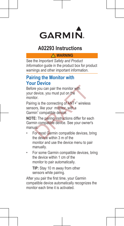 A02293 Instructions WARNINGSee the Important Safety and ProductInformation guide in the product box for productwarnings and other important information.Pairing the Monitor withYour DeviceBefore you can pair the monitor withyour device, you must put on the monitor.Pairing is the connecting of ANT+® wirelesssensors, like your  monitor, with aGarmin® compatible device.NOTE: The pairing instructions differ for eachGarmin compatible device. See your owner&apos;smanual.•For most Garmin compatible devices, bringthe device within 3 m of the monitor and use the device menu to pairmanually.• For some Garmin compatible devices, bringthe device within 1 cm of the monitor to pair automatically.TIP: Stay 10 m away from other sensors while pairing.After you pair the first time, your Garmincompatible device automatically recognizes themonitor each time it is activated.DRAFT