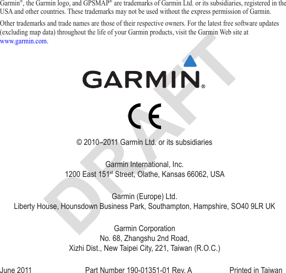 Garmin®, the Garmin logo, and GPSMAP® are trademarks of Garmin Ltd. or its subsidiaries, registered in the USA and other countries. These trademarks may not be used without the express permission of Garmin.Other trademarks and trade names are those of their respective owners. For the latest free software updates (excluding map data) throughout the life of your Garmin products, visit the Garmin Web site at  www.garmin.com.© 2010–2011 Garmin Ltd. or its subsidiariesGarmin International, Inc. 1200 East 151st Street, Olathe, Kansas 66062, USAGarmin (Europe) Ltd. Liberty House, Hounsdown Business Park, Southampton, Hampshire, SO40 9LR UKGarmin Corporation  No. 68, Zhangshu 2nd Road,  Xizhi Dist., New Taipei City, 221, Taiwan (R.O.C.)June 2011  Part Number 190-01351-01 Rev. A  Printed in Taiwan