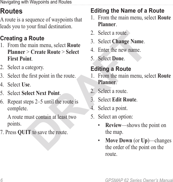 DRAFT6  GPSMAP 62 Series Owner’s ManualNavigating with Waypoints and RoutesRoutesA route is a sequence of waypoints that leads you to your nal destination. Creating a Route1.  From the main menu, select   &gt;  &gt; .2.  Select a category.3.  Select the rst point in the route.4.  Select .5.  Select .6.  Repeat steps 2–5 until the route is complete.A route must contain at least two points.7. Press  to save the route.Editing the Name of a Route1.  From the main menu, select  .2.  Select a route.3.  Select .4.  Enter the new name.5.  Select .Editing a Route1.  From the main menu, select  .2.  Select a route. 3.  Select  .4.  Select a point.5.  Select an option:•  —shows the point on the map.•   (or )—changes the order of the point on the route.
