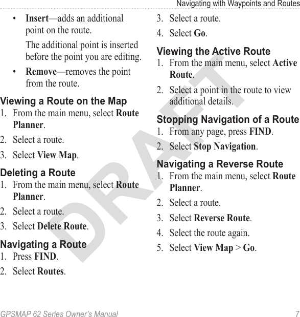 DRAFTGPSMAP 62 Series Owner’s Manual  7Navigating with Waypoints and Routes•  —adds an additional point on the route. The additional point is inserted before the point you are editing.•  —removes the point from the route.Viewing a Route on the Map1.  From the main menu, select  .2.  Select a route.3.  Select  .Deleting a Route1.  From the main menu, select  .2.  Select a route.3.  Select .Navigating a Route1.  Press .2.  Select .3.  Select a route.4.  Select .Viewing the Active Route1.  From the main menu, select  . 2.  Select a point in the route to view additional details.Stopping Navigation of a Route1.  From any page, press .2.  Select .Navigating a Reverse Route1.  From the main menu, select  .2.  Select a route.3.  Select .4.  Select the route again.5.  Select  &gt; .