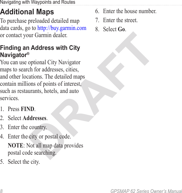 DRAFT8  GPSMAP 62 Series Owner’s ManualNavigating with Waypoints and RoutesAdditional MapsTo purchase preloaded detailed map data cards, go to http://buy.garmin.com or contact your Garmin dealer. Finding an Address with City Navigator® You can use optional City Navigator maps to search for addresses, cities, and other locations. The detailed maps contain millions of points of interest, such as restaurants, hotels, and auto services. 1.  Press .2.  Select .3.  Enter the country.4.  Enter the city or postal code.: Not all map data provides postal code searching.5.  Select the city.6.  Enter the house number.7.  Enter the street.8.  Select .