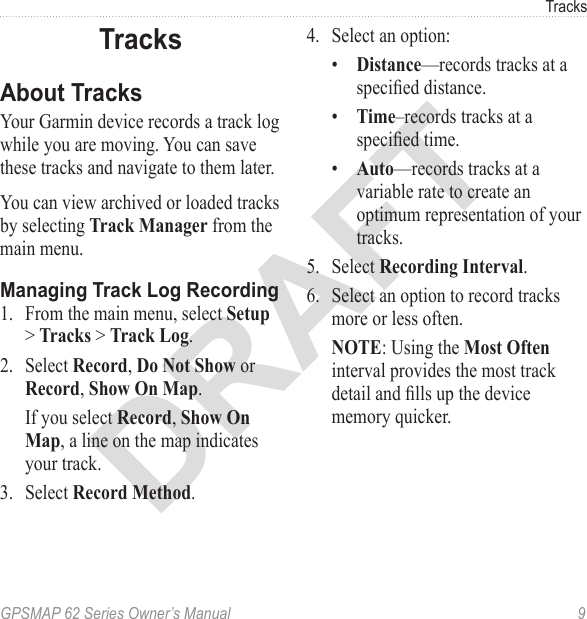DRAFTGPSMAP 62 Series Owner’s Manual  9TracksTracksAbout TracksYour Garmin device records a track log while you are moving. You can save these tracks and navigate to them later.You can view archived or loaded tracks by selecting  from the main menu.Managing Track Log Recording1.  From the main menu, select &gt;  &gt; .2.  Select ,  or, .  If you select , , a line on the map indicates your track.3.  Select .4.  Select an option:•  —records tracks at a specied distance.•  –records tracks at a specied time.•  —records tracks at a variable rate to create an optimum representation of your tracks.5.  Select .6.  Select an option to record tracks more or less often. : Using the  interval provides the most track detail and lls up the device memory quicker. 