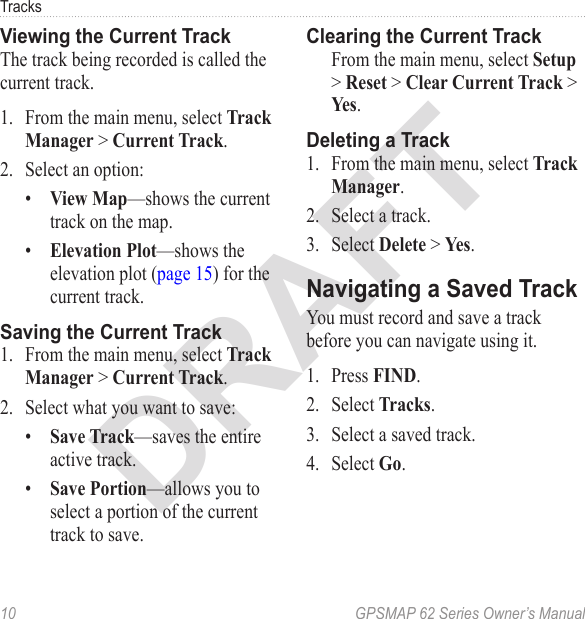 DRAFT10  GPSMAP 62 Series Owner’s ManualTracksViewing the Current TrackThe track being recorded is called the current track.1.  From the main menu, select   &gt; .2.  Select an option:•  —shows the current track on the map.•  —shows the elevation plot (page 15) for the current track.Saving the Current Track1.  From the main menu, select   &gt; .2.  Select what you want to save:•  —saves the entire active track.•  —allows you to select a portion of the current track to save.Clearing the Current Track  From the main menu, select  &gt;  &gt;  &gt; .Deleting a Track1.  From the main menu, select .2.  Select a track.3.  Select  &gt; .Navigating a Saved TrackYou must record and save a track before you can navigate using it.1.  Press .2.  Select .3.  Select a saved track.4.  Select .