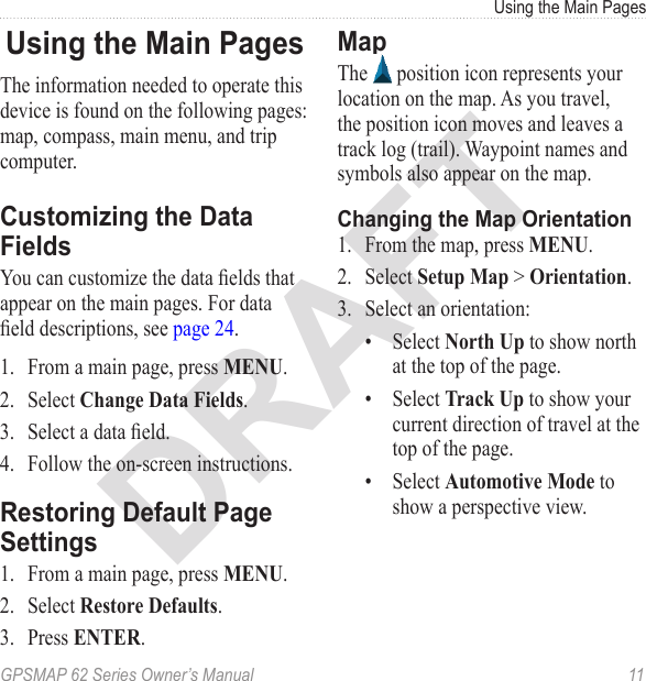 DRAFTGPSMAP 62 Series Owner’s Manual  11Using the Main PagesUsing the Main PagesThe information needed to operate this device is found on the following pages: map, compass, main menu, and trip computer.Customizing the Data FieldsYou can customize the data elds that appear on the main pages. For data eld descriptions, see page 24.1.  From a main page, press .2.  Select .3.  Select a data eld.4.  Follow the on-screen instructions.Restoring Default Page Settings1.  From a main page, press .2.  Select .3.  Press .MapThe   position icon represents your location on the map. As you travel, the position icon moves and leaves a track log (trail). Waypoint names and symbols also appear on the map. Changing the Map Orientation1.  From the map, press .2.  Select   &gt; .3.  Select an orientation:•  Select  to show north at the top of the page.•  Select  to show your current direction of travel at the top of the page. •  Select  to show a perspective view.