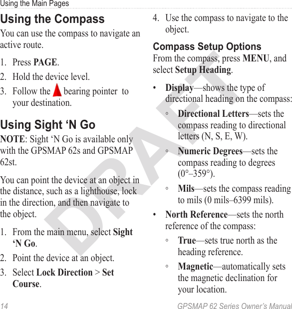 DRAFT14  GPSMAP 62 Series Owner’s ManualUsing the Main PagesUsing the CompassYou can use the compass to navigate an active route. 1.  Press .2.  Hold the device level.3.  Follow the   bearing pointer  to your destination.Using Sight ‘N Go: Sight ‘N Go is available only with the GPSMAP 62s and GPSMAP 62st.You can point the device at an object in the distance, such as a lighthouse, lock in the direction, and then navigate to the object.1.  From the main menu, select .2.  Point the device at an object.3.  Select  &gt; . 4.  Use the compass to navigate to the object.Compass Setup OptionsFrom the compass, press , and select .•  —shows the type of directional heading on the compass: ◦ —sets the compass reading to directional letters (N, S, E, W). ◦ —sets the compass reading to degrees (0°–359°). ◦ —sets the compass reading to mils (0 mils–6399 mils).•  —sets the north reference of the compass: ◦ —sets true north as the heading reference. ◦ —automatically sets the magnetic declination for your location.