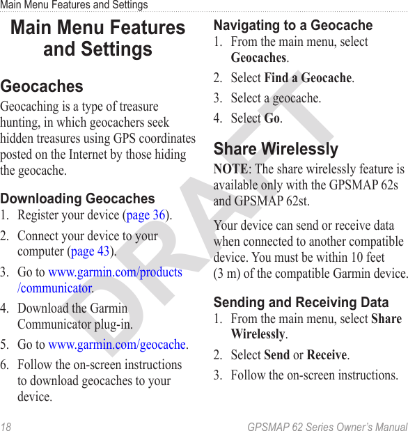 DRAFT18  GPSMAP 62 Series Owner’s ManualMain Menu Features and SettingsMain Menu Features and SettingsGeocachesGeocaching is a type of treasure hunting, in which geocachers seek hidden treasures using GPS coordinates posted on the Internet by those hiding the geocache.Downloading Geocaches1.  Register your device (page 36).2.  Connect your device to your computer (page 43).3.  Go to www.garmin.com/products/communicator.4.  Download the Garmin Communicator plug-in. 5.  Go to www.garmin.com/geocache. 6.  Follow the on-screen instructions to download geocaches to your device.Navigating to a Geocache1.  From the main menu, select .2.  Select .3.  Select a geocache.4.  Select .Share Wirelessly: The share wirelessly feature is available only with the GPSMAP 62s and GPSMAP 62st.Your device can send or receive data when connected to another compatible device. You must be within 10 feet  (3 m) of the compatible Garmin device.Sending and Receiving Data1.  From the main menu, select .2.  Select  or .3.  Follow the on-screen instructions.
