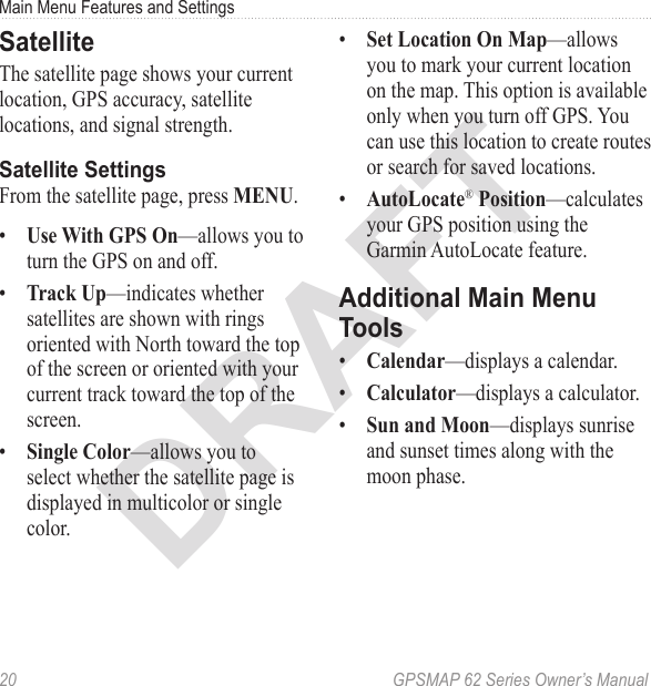 DRAFT20  GPSMAP 62 Series Owner’s ManualMain Menu Features and SettingsSatelliteThe satellite page shows your current location, GPS accuracy, satellite locations, and signal strength. Satellite SettingsFrom the satellite page, press .•  —allows you to turn the GPS on and off.•  —indicates whether satellites are shown with rings oriented with North toward the top of the screen or oriented with your current track toward the top of the screen.•  —allows you to select whether the satellite page is displayed in multicolor or single color.•  —allows you to mark your current location on the map. This option is available  only when you turn off GPS. You can use this location to create routes or search for saved locations.•  ®—calculates your GPS position using the Garmin AutoLocate feature.Additional Main Menu Tools•  —displays a calendar.•  —displays a calculator.•  —displays sunrise and sunset times along with the moon phase.