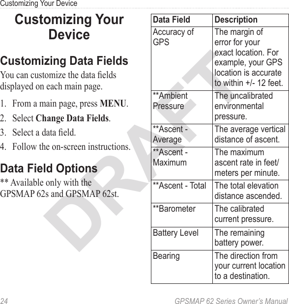 DRAFT24  GPSMAP 62 Series Owner’s ManualCustomizing Your Device Customizing Your DeviceCustomizing Data FieldsYou can customize the data elds displayed on each main page. 1.  From a main page, press .2.  Select .3.  Select a data eld.4.  Follow the on-screen instructions.Data Field Options** Available only with the  GPSMAP 62s and GPSMAP 62st.Data Field DescriptionAccuracy of GPSThe margin of error for your exact location. For example, your GPS location is accurate to within +/- 12 feet.**Ambient PressureThe uncalibrated environmental pressure.**Ascent - AverageThe average vertical distance of ascent.**Ascent - MaximumThe maximum ascent rate in feet/meters per minute.**Ascent - Total The total elevation distance ascended.**Barometer The calibrated current pressure.Battery Level The remaining battery power.Bearing The direction from your current location to a destination.