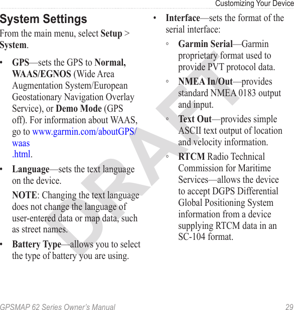 DRAFTGPSMAP 62 Series Owner’s Manual  29Customizing Your Device System SettingsFrom the main menu, select  &gt; .•  —sets the GPS to   (Wide Area Augmentation System/European Geostationary Navigation Overlay Service), or  (GPS off). For information about WAAS, go to www.garmin.com/aboutGPS/waas .html.•  —sets the text language on the device. : Changing the text language does not change the language of user-entered data or map data, such as street names.•  —allows you to select the type of battery you are using.•  —sets the format of the serial interface: ◦ —Garmin proprietary format used to provide PVT protocol data. ◦ —provides standard NMEA 0183 output and input. ◦ —provides simple ASCII text output of location and velocity information. ◦ Radio Technical Commission for Maritime Services—allows the device to accept DGPS Differential Global Positioning System information from a device supplying RTCM data in an  SC-104 format.
