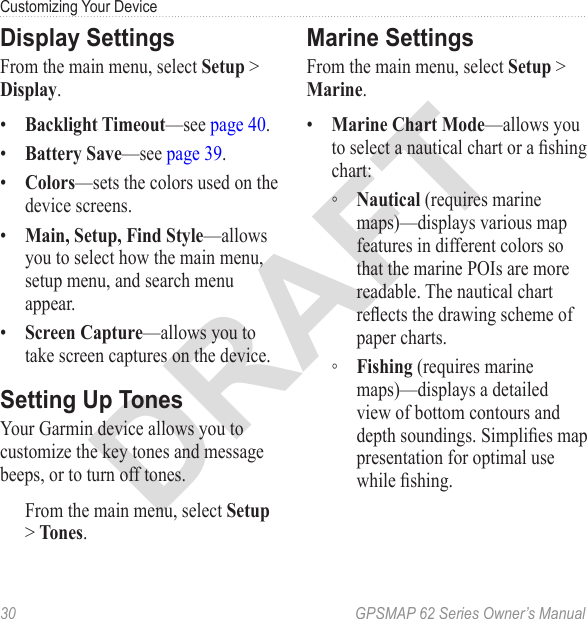 DRAFT30  GPSMAP 62 Series Owner’s ManualCustomizing Your Device Display SettingsFrom the main menu, select  &gt; .•  —see page 40.•  —see page 39.•  —sets the colors used on the device screens.•  —allows you to select how the main menu, setup menu, and search menu appear.•  —allows you to take screen captures on the device.Setting Up TonesYour Garmin device allows you to customize the key tones and message beeps, or to turn off tones. From the main menu, select  &gt; .Marine SettingsFrom the main menu, select  &gt; .•  —allows you to select a nautical chart or a shing chart: ◦ (requires marine maps)—displays various map features in different colors so that the marine POIs are more readable. The nautical chart reects the drawing scheme of paper charts. ◦ (requires marine maps)—displays a detailed view of bottom contours and depth soundings. Simplies map presentation for optimal use while shing.