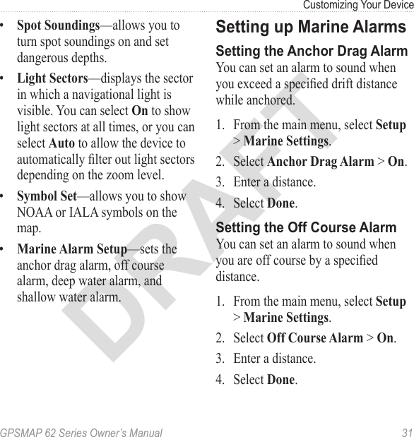 DRAFTGPSMAP 62 Series Owner’s Manual  31Customizing Your Device •  —allows you to turn spot soundings on and set dangerous depths.•  —displays the sector in which a navigational light is visible. You can select to show light sectors at all times, or you can select  to allow the device to automatically lter out light sectors depending on the zoom level.•  —allows you to show NOAA or IALA symbols on the map.•  —sets the anchor drag alarm, off course alarm, deep water alarm, and shallow water alarm.Setting up Marine AlarmsSetting the Anchor Drag AlarmYou can set an alarm to sound when you exceed a specied drift distance while anchored.1.  From the main menu, select  &gt; .2.  Select &gt; .3.  Enter a distance.4.  Select .Setting the Off Course AlarmYou can set an alarm to sound when you are off course by a specied distance.1.  From the main menu, select  &gt; . 2.  Select &gt; .3.  Enter a distance.4.  Select .