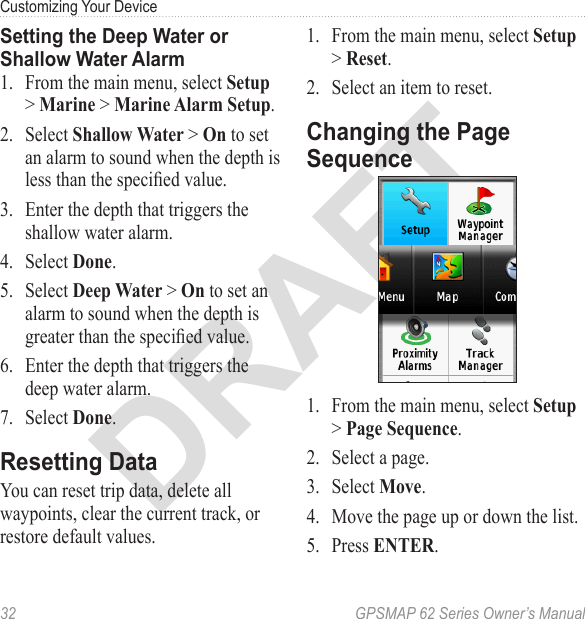 DRAFT32  GPSMAP 62 Series Owner’s ManualCustomizing Your Device Setting the Deep Water or Shallow Water Alarm1.  From the main menu, select  &gt;  &gt; .2.  Select  &gt;  to set an alarm to sound when the depth is less than the specied value.3.  Enter the depth that triggers the shallow water alarm.4.  Select .5.  Select  &gt;  to set an alarm to sound when the depth is greater than the specied value.6.  Enter the depth that triggers the deep water alarm.7.  Select .Resetting DataYou can reset trip data, delete all waypoints, clear the current track, or restore default values. 1.  From the main menu, select  &gt; .2.  Select an item to reset.Changing the Page Sequence1.  From the main menu, select  &gt; .2.  Select a page.3.  Select .4.  Move the page up or down the list.5.  Press .