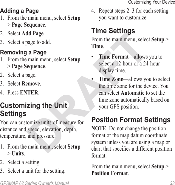 DRAFTGPSMAP 62 Series Owner’s Manual  33Customizing Your Device Adding a Page1.  From the main menu, select  &gt; .2.  Select .3.  Select a page to add.Removing a Page1.  From the main menu, select  &gt; .2.  Select a page.3.  Select .4.  Press .Customizing the Unit SettingsYou can customize units of measure for distance and speed, elevation, depth, temperature, and pressure.1.  From the main menu, select  &gt; . 2.  Select a setting.3.  Select a unit for the setting.4.  Repeat steps 2–3 for each setting you want to customize.Time SettingsFrom the main menu, select  &gt; .•  —allows you to select a 12-hour or a 24-hour display time. •  —allows you to select the time zone for the device. You can select  to set the time zone automatically based on your GPS position.Position Format Settings: Do not change the position format or the map datum coordinate system unless you are using a map or chart that species a different position format.From the main menu, select  &gt; .