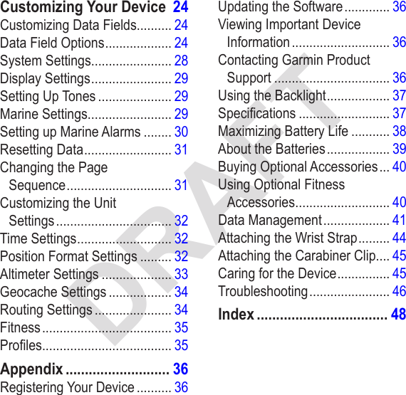 DRAFTCustomizing Your Device  24Customizing Data Fields.......... 24Data Field Options ................... 24System Settings....................... 28Display Settings ....................... 29Setting Up Tones ..................... 29Marine Settings........................ 29Setting up Marine Alarms ........ 30Resetting Data ......................... 31Changing the Page  Sequence .............................. 31Customizing the Unit  Settings ................................. 32Time Settings ........................... 32Position Format Settings ......... 32Altimeter Settings .................... 33Geocache Settings .................. 34Routing Settings ...................... 34Fitness ..................................... 35Proles..................................... 35Appendix ........................... 36Registering Your Device .......... 36Updating the Software ............. 36Viewing Important Device Information ............................ 36Contacting Garmin Product  Support ................................. 36Using the Backlight .................. 37Specications .......................... 37Maximizing Battery Life ........... 38About the Batteries .................. 39Buying Optional Accessories ... 40Using Optional Fitness  Accessories ........................... 40Data Management ................... 41Attaching the Wrist Strap ......... 44Attaching the Carabiner Clip.... 45Caring for the Device ............... 45Troubleshooting ....................... 46Index .................................. 48