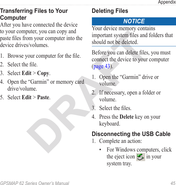 DRAFTGPSMAP 62 Series Owner’s Manual  45AppendixTransferring Files to Your ComputerAfter you have connected the device to your computer, you can copy and paste les from your computer into the device drives/volumes.1.  Browse your computer for the le.2.  Select the le.3.  Select  &gt; .4.  Open the “Garmin” or memory card drive/volume.5.  Select  &gt; . Deleting FilesnoticeYour device memory contains important system les and folders that should not be deleted. Before you can delete les, you must connect the device to your computer  (page 43).1.  Open the “Garmin” drive or volume.2.  If necessary, open a folder or volume.3.  Select the les.4.  Press the  key on your keyboard. Disconnecting the USB Cable1.  Complete an action:•  For Windows computers, click the eject icon   in your system tray.