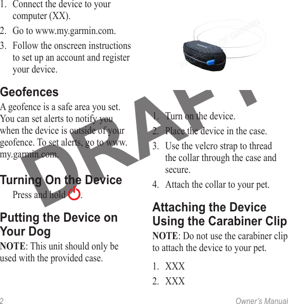 2  Owner’s Manual1.  Connect the device to your computer (XX).2.  Go to www.my.garmin.com.3.  Follow the onscreen instructions to set up an account and register your device.A geofence is a safe area you set. You can set alerts to notify you when the device is outside of your geofence. To set alerts, go to www.my.garmin.com.  Press and hold  .NOTE: This unit should only be used with the provided case.1.  Turn on the device.2.  Place the device in the case. 3.  Use the velcro strap to thread the collar through the case and secure.4.  Attach the collar to your pet.NOTE: Do not use the carabiner clip to attach the device to your pet.1.  XXX2.  XXX