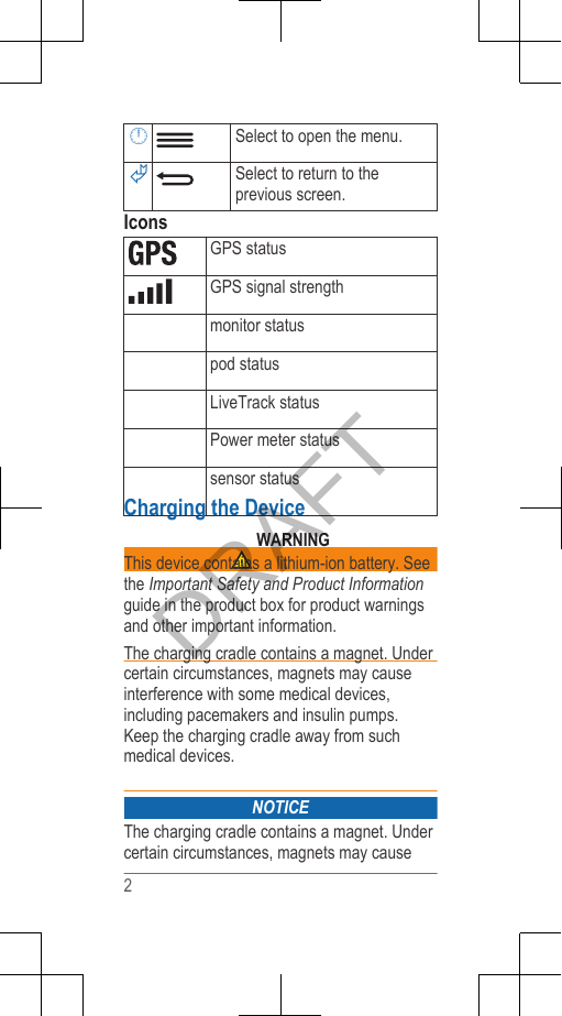 Select to open the menu.Select to return to theprevious screen.IconsGPS statusGPS signal strengthmonitor statuspod statusLiveTrack statusPower meter statussensor statusCharging the Device WARNINGThis device contains a lithium-ion battery. Seethe Important Safety and Product Informationguide in the product box for product warningsand other important information.The charging cradle contains a magnet. Undercertain circumstances, magnets may causeinterference with some medical devices,including pacemakers and insulin pumps.Keep the charging cradle away from suchmedical devices.NOTICEThe charging cradle contains a magnet. Undercertain circumstances, magnets may cause2DRAFT