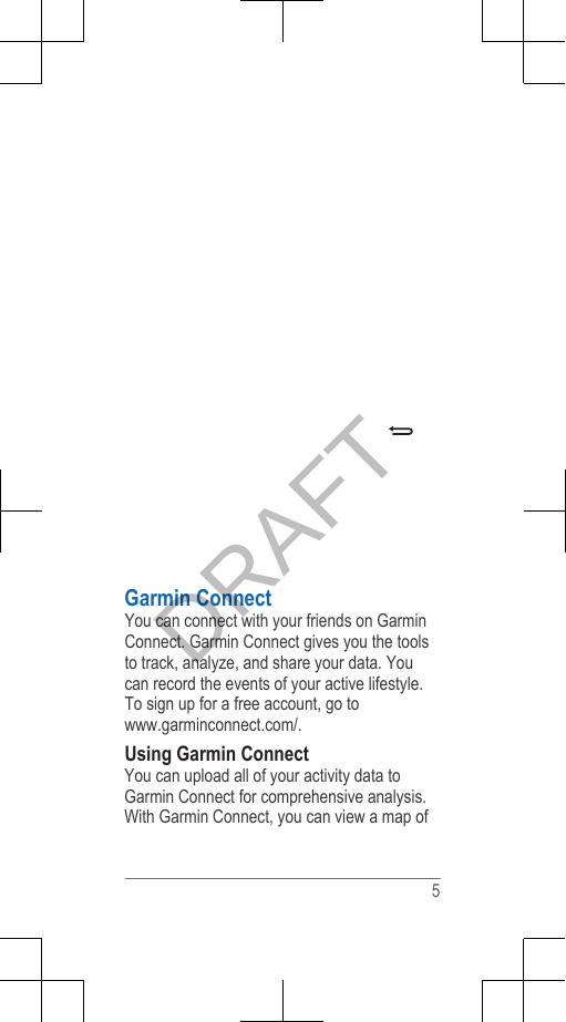 Garmin ConnectYou can connect with your friends on GarminConnect. Garmin Connect gives you the toolsto track, analyze, and share your data. Youcan record the events of your active lifestyle.To sign up for a free account, go to www.garminconnect.com/.Using Garmin ConnectYou can upload all of your activity data toGarmin Connect for comprehensive analysis.With Garmin Connect, you can view a map of 5DRAFT