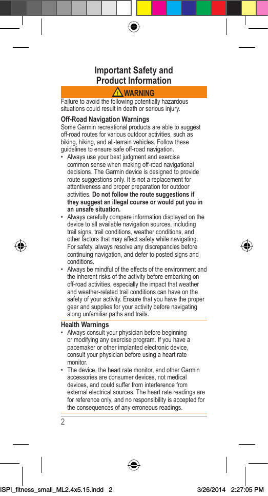 2Important Safety and  Product Information WARNINGFailuretoavoidthefollowingpotentiallyhazardoussituationscouldresultindeathorseriousinjury.Off-Road Navigation WarningsSomeGarminrecreationalproductsareabletosuggestoff-roadroutesforvariousoutdooractivities,suchasbiking,hiking,andall-terrainvehicles.Followtheseguidelinestoensuresafeoff-roadnavigation.• Alwaysuseyourbestjudgmentandexercisecommonsensewhenmakingoff-roadnavigationaldecisions.TheGarmindeviceisdesignedtoprovideroutesuggestionsonly.Itisnotareplacementforattentivenessandproperpreparationforoutdooractivities.Do not follow the route suggestions if they suggest an illegal course or would put you in an unsafe situation.• Alwayscarefullycompareinformationdisplayedonthedevicetoallavailablenavigationsources,includingtrailsigns,trailconditions,weatherconditions,andotherfactorsthatmayaffectsafetywhilenavigating.Forsafety,alwaysresolveanydiscrepanciesbeforecontinuingnavigation,anddefertopostedsignsandconditions.• Alwaysbemindfuloftheeffectsoftheenvironmentandtheinherentrisksoftheactivitybeforeembarkingonoff-roadactivities,especiallytheimpactthatweatherandweather-relatedtrailconditionscanhaveonthesafetyofyouractivity.Ensurethatyouhavethepropergearandsuppliesforyouractivitybeforenavigatingalongunfamiliarpathsandtrails.Health Warnings• Alwaysconsultyourphysicianbeforebeginningormodifyinganyexerciseprogram.Ifyouhaveapacemakerorotherimplantedelectronicdevice,consultyourphysicianbeforeusingaheartratemonitor.• Thedevice,theheartratemonitor,andotherGarminaccessoriesareconsumerdevices,notmedicaldevices,andcouldsufferfrominterferencefromexternalelectricalsources.Theheartratereadingsareforreferenceonly,andnoresponsibilityisacceptedfortheconsequencesofanyerroneousreadings.ISPI_fitness_small_ML2.4x5.15.indd   23/26/2014   2:27:05 PM